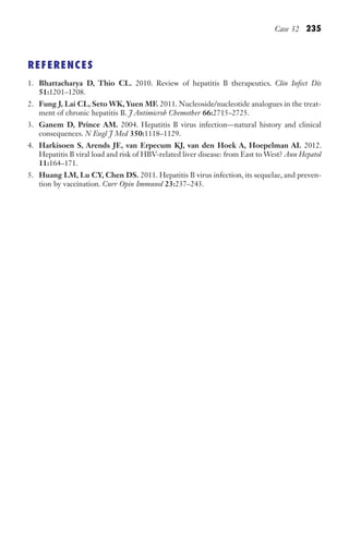 Case 32 235
REFERENCES
1. Bhattacharya D, Thio CL. 2010. Review of hepatitis B therapeutics. Clin Infect Dis
51:1201–1208.
2. Fung J, Lai CL, Seto WK, Yuen MF. 2011. Nucleoside/nucleotide analogues in the treat-
ment of chronic hepatitis B. J Antimicrob Chemother 66:2715–2725.
3. Ganem D, Prince AM. 2004. Hepatitis B virus infection—natural history and clinical
consequences. N Engl J Med 350:1118–1129.
4. Harkisoen S, Arends JE, van Erpecum KJ, van den Hoek A, Hoepelman AI. 2012.
Hepatitis B viral load and risk of HBV-related liver disease: from East to West? Ann Hepatol
11:164–171.
5. Huang LM, Lu CY, Chen DS. 2011. Hepatitis B virus infection, its sequelae, and preven-
tion by vaccination. Curr Opin Immunol 23:237–243.
Gilligan_Sec3_157-254.indd 235 7/24/14 11:44 AM
 