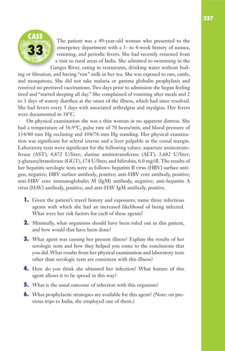 237
The patient was a 49-year-old woman who presented to the
emergency department with a 3- to 4-week history of nausea,
vomiting, and periodic fevers. She had recently returned from
a visit to rural areas of India. She admitted to swimming in the
Ganges River, eating in restaurants, drinking water without boil-
ing or filtration, and having “raw” milk in her tea. She was exposed to rats, cattle,
and mosquitoes. She did not take malaria or gamma globulin prophylaxis and
received no pretravel vaccinations. Two days prior to admission she began feeling
tired and “started sleeping all day.” She complained of vomiting after meals and 2
to 3 days of watery diarrhea at the onset of the illness, which had since resolved.
She had fevers every 5 days with associated arthralgias and myalgias. Her fevers
were documented to 38°C.
On physical examination she was a thin woman in no apparent distress. She
had a temperature of 36.9°C, pulse rate of 70 beats/min, and blood pressure of
134/80 mm Hg reclining and 104/76 mm Hg standing. Her physical examina-
tion was significant for scleral icterus and a liver palpable at the costal margin.
Laboratory tests were significant for the following values: aspartate aminotrans-
ferase (AST), 4,872 U/liter; alanine aminotransferase (ALT), 3,682 U/liter;
γ-glutamyltransferase (GGT), 174 U/liter; and bilirubin, 6.0 mg/dl. The results of
her hepatitis serologic tests were as follows: hepatitis B virus (HBV) surface anti-
gen, negative; HBV surface antibody, positive; anti-HBV core antibody, positive;
anti-HBV core immunoglobulin M (IgM) antibody, negative; anti-hepatitis A
virus (HAV) antibody, positive; and anti-HAV IgM antibody, positive.
1. Given the patient’s travel history and exposures, name three infectious
agents with which she had an increased likelihood of being infected.
What were her risk factors for each of these agents?
2. Minimally, what organisms should have been ruled out in this patient,
and how would that have been done?
3. What agent was causing her present illness? Explain the results of her
serologic tests and how they helped you come to the conclusions that
you did.What results from her physical examination and laboratory tests
other than serologic tests are consistent with this illness?
4. How do you think she obtained her infection? What feature of this
agent allows it to be spread in this way?
5. What is the usual outcome of infection with this organism?
6. What prophylactic strategies are available for this agent? (Note: on pre-
vious trips to India, she employed one of them.)
The patient was a 49-year-old woman who presented to the
vomiting, and periodic fevers. She had recently returned from
a visit to rural areas of India. She admitted to swimming in the
Ganges River, eating in restaurants, drinking water without boil-
CASE
33
Gilligan_Sec3_157-254.indd 237 7/24/14 11:44 AM
 