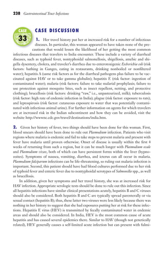 238 Gastrointestinal Tract Infections
CASE DISCUSSION
1. Her travel history put her at increased risk for a number of infectious
diseases. In particular, this woman appeared to have taken none of the pre-
cautions that would lessen the likelihood of her getting the most common
infectious diseases that travelers to India encounter. These include a variety of diarrheal
diseases, such as typhoid fever, nontyphoidal salmonellosis, shigellosis, amebic and shi-
gella dysentery, cholera, and traveler’s diarrhea due to enterotoxigenic Escherichia coli (risk
factors: bathing in Ganges, eating in restaurants, drinking nonboiled or nonfiltered
water); hepatitis A (same risk factors as for the diarrheal pathogens plus failure to be vac-
cinated against HAV or to take gamma globulin); hepatitis E (risk factor: ingestion of
contaminated water); malaria (risk factors: failure to take malarial prophylaxis; failure to
use protection against mosquito bites, such as insect repellent, netting, and protective
clothing); brucellosis (risk factors: drinking “raw,” i.e., unpasteurized, milk); tuberculosis
(risk factor: high rate of endemic infection in India); plague (risk factor: exposure to rats);
and leptospirosis (risk factor: cutaneous exposure to water that was potentially contami-
nated with infectious animal urine). For further information on agents for which travelers
are at increased risk in the Indian subcontinent and how they can be avoided, visit the
website http://wwwnc.cdc.gov/travel/destinations/india.htm.
2. Given her history of fever, two things should have been done for this woman. First,
blood smears should have been done to rule out Plasmodium infection. Patients who visit
regions where malaria is endemic and fail to take steps to prevent malaria and present with
fever have malaria until proven otherwise. Onset of disease is usually within the first 4
weeks of returning from such a region, but it can be much longer with Plasmodium ovale
and Plasmodium vivax, both of which can have persistent forms within the liver (hypno-
zoites). Symptoms of nausea, vomiting, diarrhea, and icterus can all occur in malaria.
Plasmodium falciparum infections can be life-threatening, so ruling out malaria infection is
important. Second, this patient should have had blood cultures performed due to her risk
of typhoid fever and enteric fever due to nontyphoidal serotypes of Salmonella spp., as well
as brucellosis.
In addition, given her symptoms and her travel history, she was at increased risk for
HAV infection. Appropriate serologic tests should be done to rule out this infection. Since
all hepatitis infections have similar clinical presentations acutely, hepatitis B and C viruses
should also be considered. Both hepatitis B and C are typically spread parenterally or via
sexual contact (hepatitis B); thus, these latter two viruses were less likely because there was
nothing in her history to suggest that she had exposures putting her at risk for these infec-
tions. Hepatitis E virus (HEV) is transmitted by fecally contaminated water in endemic
areas and should also be considered. In India, HEV is the most common cause of acute
hepatitis and has caused several epidemics there. Similar to HAV (though not genetically
related), HEV generally causes a self-limited acute infection but can present with fulmi-
cautions that would lessen the likelihood of her getting the most common
CASE
33
Gilligan_Sec3_157-254.indd 238 7/24/14 11:44 AM
 