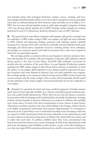 Case 33 239
nant hepatitis along with prolonged cholestasis, malaise, nausea, vomiting, and fever.
Interestingly, fulminant hepatic failure occurs more often in pregnant women, particularly
when they are infected during the third trimester, when mortality can be as high as 25%.
HEV does not cause chronic hepatitis except in solid-organ transplant recipients, of whom
~50% may develop chronic hepatitis due to HEV. Serologic studies, though not routinely
performed in most U.S. laboratories, should be obtained to rule out HEV infection.
3. The patient had an acute illness consistent with hepatitis with positive serologic tests
for antibodies to HBV surface antigen, HBV core antigen, and IgM and total antibodies
to HAV. Clinical and laboratory findings consistent with hepatitis include markedly
increased liver enzymes (ALT, AST, and GGT), markedly increased bilirubin levels, hep-
atomegaly, and scleral icterus. Symptoms of nausea, vomiting, malaise, fever, arthralgias,
and myalgias are much less specific and could be associated with a wide array of agents to
which she was potentially exposed.
Her serologic profile is consistent with an acute hepatitis A infection and prior infec-
tion with hepatitis B. In patients with acute hepatitis A infection, IgM antibody is almost
always present at the time of acute illness. Anti-HAV IgM antibodies can persist for
months after the resolution of the acute illness. In acute hepatitis B infections, patients
typically have HBV surface antigen in their blood, with an absence of antibodies to either
the surface or core antigen. IgM antibodies to core antigen would be expected to be pres-
ent in patients with acute hepatitis B infection. Her core IgM antibodies were negative.
Her serologic profile is not consistent with her having received HBV vaccine because the
vaccine contains only the surface antigen. Thus, vaccine-derived immunity should consist
of only antibodies to the surface antigen. Vaccinated individuals do not have antibodies to
core antigen.
4. Hepatitis A is spread by the fecal-oral route, usually by ingestion of fecally contami-
nated water or food, especially shellfish. It is a disease controlled by good sanitation prac-
tices and a public health infrastructure. Where these do not exist, the disease is common.
In many parts of the developing world, including India, essentially all adults have serologic
evidence of prior hepatitis A infection. Infections are common in children, who probably
serve as the source of much of the fecal contamination of water sources in those locales.
This patient was likely exposed to the virus while bathing in the Ganges, which is known
to be highly contaminated with human fecal material. Approximately 5% of hepatitis A
infections in the United States occur in individuals traveling to the developing world who
are exposed to HAV-contaminated food and water. Infections in the industrialized world
are most common in intravenous drug users, in children who attend child care centers, and
in adults who work there. In addition, shellfish taken from water contaminated with
human feces has been shown to be a source of hepatitis A, both in the industrialized world
and in the developing world. Shellfish are filter feeders; as part of the filter-feeding pro-
cess, they may ingest HAV-contaminated human feces, and the virus persists in their flesh.
Gilligan_Sec3_157-254.indd 239 7/24/14 11:44 AM
 