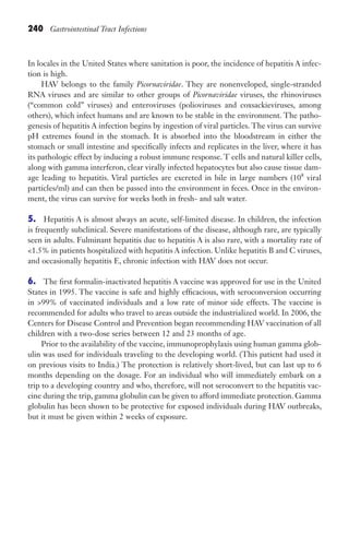 240 Gastrointestinal Tract Infections
In locales in the United States where sanitation is poor, the incidence of hepatitis A infec-
tion is high.
HAV belongs to the family Picornaviridae. They are nonenveloped, single-stranded
RNA viruses and are similar to other groups of Picornaviridae viruses, the rhinoviruses
(“common cold” viruses) and enteroviruses (polioviruses and coxsackieviruses, among
others), which infect humans and are known to be stable in the environment. The patho-
genesis of hepatitis A infection begins by ingestion of viral particles. The virus can survive
pH extremes found in the stomach. It is absorbed into the bloodstream in either the
stomach or small intestine and specifically infects and replicates in the liver, where it has
its pathologic effect by inducing a robust immune response. T cells and natural killer cells,
along with gamma interferon, clear virally infected hepatocytes but also cause tissue dam-
age leading to hepatitis. Viral particles are excreted in bile in large numbers (108
viral
particles/ml) and can then be passed into the environment in feces. Once in the environ-
ment, the virus can survive for weeks both in fresh- and salt water.
5. Hepatitis A is almost always an acute, self-limited disease. In children, the infection
is frequently subclinical. Severe manifestations of the disease, although rare, are typically
seen in adults. Fulminant hepatitis due to hepatitis A is also rare, with a mortality rate of
1.5% in patients hospitalized with hepatitis A infection. Unlike hepatitis B and C viruses,
and occasionally hepatitis E, chronic infection with HAV does not occur.
6. The first formalin-inactivated hepatitis A vaccine was approved for use in the United
States in 1995. The vaccine is safe and highly efficacious, with seroconversion occurring
in 99% of vaccinated individuals and a low rate of minor side effects. The vaccine is
recommended for adults who travel to areas outside the industrialized world. In 2006, the
Centers for Disease Control and Prevention began recommending HAV vaccination of all
children with a two-dose series between 12 and 23 months of age.
Prior to the availability of the vaccine, immunoprophylaxis using human gamma glob-
ulin was used for individuals traveling to the developing world. (This patient had used it
on previous visits to India.) The protection is relatively short-lived, but can last up to 6
months depending on the dosage. For an individual who will immediately embark on a
trip to a developing country and who, therefore, will not seroconvert to the hepatitis vac-
cine during the trip, gamma globulin can be given to afford immediate protection. Gamma
globulin has been shown to be protective for exposed individuals during HAV outbreaks,
but it must be given within 2 weeks of exposure.
Gilligan_Sec3_157-254.indd 240 7/24/14 11:44 AM
 