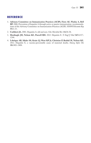 Case 33 241
REFERENCE
1. Advisory Committee on Immunization Practices (ACIP), Fiore AE, Wasley A, Bell
BP. 2006. Prevention of hepatitis A through active or passive immunization: recommenda-
tions of the Advisory Committee on Immunization Practices (ACIP). MMWR Recomm Rep
55:1–23.
2. Cuthbert JA. 2001. Hepatitis A: old and new. Clin Microbiol Rev 14:38–58.
3. Hoofnagle JH, Nelson KE, Purcell RH. 2012. Hepatitis E. N Engl J Med 367:1237–
1244.
4. Labrique AB, Sikder SS, Krain LJ, West KP Jr, Christian P, Rashid M, Nelson KE.
2012. Hepatitis E, a vaccine-preventable cause of maternal deaths. Emerg Infect Dis
18:1401–1404.
Gilligan_Sec3_157-254.indd 241 7/24/14 11:44 AM
 