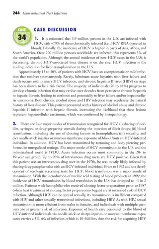244 Gastrointestinal Tract Infections
CASE DISCUSSION
1. It is estimated that 3.9 million persons in the U.S. are infected with
HCV, with ~70% of them chronically infected (i.e., HCV RNA detected in
blood). Globally, the incidence of HCV is higher in parts of Asia, Africa, and
South America. Over 200 million persons worldwide are infected; this represents 3% of
the world’s population. Although the annual incidence of new HCV cases in the U.S. is
decreasing, chronic HCV-associated liver disease is on the rise. HCV infection is the
leading indication for liver transplantation in the U.S.
Approximately 15 to 30% of patients with HCV have an asymptomatic or mild infec-
tion that resolves spontaneously. Rarely, fulminant acute hepatitis with liver failure and
death occurs with primary HCV infection, and chronic hepatitis B virus (HBV) carriage
has been shown to be a risk factor. The majority of individuals (70 to 85%) progress to
develop chronic infection that may evolve over decades from persistent chronic hepatitis
to hepatic fibrosis, leading to cirrhosis and potentially to liver failure and/or hepatocellu-
lar carcinoma. Both chronic alcohol abuse and HIV infection may accelerate the natural
history of liver disease. This patient presented with a history of alcohol abuse and chronic
hepatitis C infection with hepatic fibrosis, increasing the likelihood that these lesions
represent hepatocellular carcinoma, which was confirmed by histopathology.
2. There are four major modes of transmission recognized for HCV: (i) sharing of nee-
dles, syringes, or drug-preparing utensils during the injection of illicit drugs; (ii) blood
transfusions, including the use of clotting factors in hemophiliacs; (iii) sexually; and
(iv) needle-stick injuries or mucous membrane exposure of blood from an HCV-infected
individual. In addition, HCV has been transmitted by tattooing and body piercing per-
formed in unregulated settings. The major mode of HCV transmission in the U.S. and the
industrialized world is IVDU. Acute infection occurs most commonly in the 20- to
39-year age group. Up to 90% of intravenous drug users are HCV positive. Given that
this patient was an intravenous drug user in the 1970s, he was mostly likely infected by
sharing drug paraphernalia with an HCV-infected individual. Prior to 1992 and the devel-
opment of serologic screening tests for HCV, blood transfusion was a major mode of
transmission. With the introduction of nucleic acid testing of blood products in 1999, the
incidence of HCV transmission by blood transfusion in the U.S. has dropped to ~1 in 2
million. Patients with hemophilia who received clotting factor preparations prior to 1987
(when heat treatment of clotting factor preparations began) are at increased risk of HCV
infection. Although HCV can be spread sexually, its transmission is inefficient compared
with HIV and other sexually transmitted infections, including HBV. As with HIV, sexual
transmission is more efficient from males to females, and individuals with multiple part-
ners are at greater risk of infection. Exposure of health care personnel to the blood of
HCV-infected individuals via needle-stick or sharps injuries or mucous membrane expo-
sures carries a 3% risk of infection, which is 10-fold less than the risk for acquiring HBV
blood). Globally, the incidence of HCV is higher in parts of Asia, Africa, and
CASE
34
Gilligan_Sec3_157-254.indd 244 7/24/14 11:44 AM
 