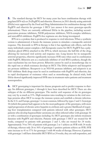 Case 34 247
5. The standard therapy for HCV for many years has been combination therapy with
pegylated IFN-α2a or 2b (PegIFN) and ribavirin. However, in 2011 directly acting antivirals
(DAAs) were approved by the Food and Drug Administration for combination therapy with
PegIFN and ribavirin for genotype 1 HCV (see answer 6 for more genotype-specific
information). There are currently additional DAAs in the pipeline, including second-
generation protease inhibitors, NS5B polymerase inhibitors, NS5A-complex inhibitors,
and microRNA inhibitors. PegIFN-free regimens are also being investigated.
IFN-α is a cytokine that is produced in response to viral infections. When a synthetic
version is administered, it boosts the immune system to stimulate a nonspecific antiviral
response. The downside to IFN-α therapy is that it has significant side effects, such that
many individuals cannot complete a full therapeutic course for HCV. PegIFN has a poly-
ethylene glycol (PEG) attached to the IFN-α, which increases the half-life of the drug,
allowing for increased viral activity and response rate. Long known for its nonspecific
antiviral properties, ribavirin significantly increases SVR rates when used in combination
with PegIFN. Ribavirin acts as a nucleoside inhibitor of viral RNA synthesis, though the
exact mechanism has not been proven. Ribavirin cannot be used as monotherapy due to
the rapid rate at which resistance develops in HCV. The DAAs teleprevir and boceprivir
are protease inhibitors. Boceprevir is an NS3/4A protease inhibitor, and teleprevir is an
NS3 inhibitor. Both drugs must be used in combination with PegIFN and ribavirin, due
to rapid development of resistance when used as monotherapy. In clinical trials, both
DAAs showed significantly improved SVR rates in treatment-naïve patients and treatment
nonresponders.
6. HCV genotyping is important for disease prognosis and to predict response to ther-
apy. Six different genotypes, 1 through 6, have been described for HCV. There are also
subtypes of the six different genotypes. The nucleic acid sequence of the six genotypes
may vary by as much as 33%. High mutation rates resulting in variation in the viral enve-
lope proteins allow HCV to escape the immune system and establish a chronic infection.
In the U.S. and Europe, genotype 1 is most common, followed by types 2 and 3. Genotype
1b (which this patient had) appears to be the most pathogenic of the genotypes, with more
rapid progression of chronic active hepatitis to cirrhosis and a greater likelihood of requir-
ing liver transplantation compared with patients infected with other genotypes. HCV
patients who develop hepatocellular carcinoma are often infected either with genotype 1b
or with a combination of genotypes including 1b. HCV genotypes also inform treatment
duration with PegIFN and ribavirin. Patients with genotype 1 HCV are treated for 48
weeks, compared to patients with genotypes 2 and 3, who are treated for 24 weeks.
Approximately 74 to 78% of patients with genotype 2 or 3 achieve an SVR with 24 weeks
of therapy, whereas only 26 to 36% of genotype 1-positive patients achieve an SVR. SVR
rates increase to 41 to 57% for genotype 1 with 48 weeks of therapy. However, if patients
with genotype 1 still have detectable HCV RNA at 24 weeks, they are null responders, and
Gilligan_Sec3_157-254.indd 247 7/24/14 11:44 AM
 