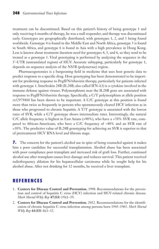 248 Gastrointestinal Tract Infections
treatment can be discontinued. Based on this patient’s history of being genotype 1 and
only receiving 6 months of therapy, he was a null responder, and therapy was discontinued
early. Genotypes are geographically distributed, with genotypes 1, 2, and 3 being found
worldwide. Genotype 4 is found in the Middle East and North Africa, genotype 5 is found
in South Africa, and genotype 6 is found in Asia with a high prevalence in Hong Kong.
Less is known about treatment duration need for genotypes 4, 5, and 6, so they tend to be
treated as a genotype 1. Viral genotyping is performed by analyzing the sequence in the
5'-UTR (untranslated region) of HCV. Accurate subtyping, particularly for genotype 1,
depends on sequence analysis of the NS5B (polymerase) region.
Pharmacogenomics is a burgeoning field in medicine that uses host genetic data to
predict response to a specific drug. Host genotyping has been demonstrated to be import-
ant for predicting response to PegIFN/ribavirin therapy, particularly for patients infected
with genotype 1. Interleukin 28B (IL28B; also called IFN-λ3) is a cytokine involved in the
immune defense against viruses. Polymorphisms near the IL28B gene are associated with
response to PegIFN/ribavirin therapy. Specifically, a C/T polymorphism at allele position
rs12979860 has been shown to be important. A C/C genotype at this position is found
more than twice as frequently in persons who spontaneously cleared HCV infection as in
those who progressed to chronic hepatitis. A T/T genotype is associated with the lowest
rates of SVR, while a C/T genotype shows intermediate rates. Interestingly, the natural
C/C allele frequency is highest in East Asians (90%), who have a 70% SVR rate, com-
pared to African-Americans, who have a C/C frequency of ~40% and an SVR rate of
30%. The predictive value of IL28B genotyping for achieving an SVR is superior to that
of pretreatment HCV RNA level and fibrosis stage.
7. The concern for the patient’s alcohol use in spite of being counseled against it makes
him a poor candidate for successful transplantation. Alcohol abuse has been associated
with poor compliance post-transplant and increased risk of graft loss. Further, continued
alcohol use after transplant causes liver damage and reduces survival. This patient received
radiofrequency ablation for his hepatocellular carcinoma while he sought help for his
alcohol abuse. After not drinking for 12 months, he received a liver transplant.
REFERENCES
1. Centers for Disease Control and Prevention. 1998. Recommendations for the preven-
tion and control of hepatitis C virus (HCV) infection and HCV-related chronic disease.
Morb Mortal Wkly Rep 47(RR-19):1–39.
2. Centers for Disease Control and Prevention. 2012. Recommendations for the identifi-
cation of chronic hepatitis C virus infection among persons born 1945–1965. Morb Mortal
Wkly Rep 61(RR-4):1–32.
Gilligan_Sec3_157-254.indd 248 7/24/14 11:44 AM
 