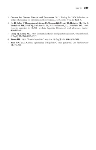 Case 34 249
3. Centers for Disease Control and Prevention. 2013. Testing for HCV infection: an
update of guidance for clinicians and laboratorians. Morb Mortal Wkly Rep 62:1–4.
4. Ge D, Fellay J, Thompson AJ, Simon JS, Shianna KV, Urban TJ, Heinzen EL, Qiu P,
Bertelsen AH, Muir AJ, Sulkhowski M, McHutchinson JG, Goldstein DB. 2009.
Genetic variation in IL28B predicts hepatitis C-induced viral clearance. Nature
461:399–401.
5. Liang TJ, Ghany MG. 2013. Current and future therapies for hepatitis C virus infection.
N Engl J Med 368:1907–1917.
6. Rosen HR. 2011. Chronic hepatitis C infection. N Engl J Med 364:2429–2438.
7. Zein NN. 2000. Clinical significance of hepatitis C virus genotypes. Clin Microbiol Rev
13:223–235.
Gilligan_Sec3_157-254.indd 249 7/24/14 11:44 AM
 