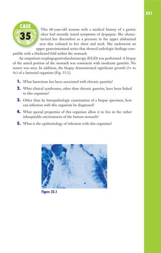 251
This 60-year-old woman with a medical history of a gastric
ulcer had recently noted symptoms of dyspepsia. She charac-
terized her discomfort as a pressure in the upper abdominal
area that radiated to her chest and neck. She underwent an
upper gastrointestinal series that showed radiologic findings com-
patible with a thickened fold within the stomach.
An outpatient esophagogastroduodenoscopy (EGD) was performed. A biopsy
of the antral portion of the stomach was consistent with moderate gastritis. No
tumor was seen. In addition, the biopsy demonstrated significant growth (3+ to
4+) of a bacterial organism (Fig. 35.1).
1. What bacterium has been associated with chronic gastritis?
2. What clinical syndromes, other than chronic gastritis, have been linked
to this organism?
3. Other than by histopathologic examination of a biopsy specimen, how
can infection with this organism be diagnosed?
4. What special properties of this organism allow it to live in the rather
inhospitable environment of the human stomach?
5. What is the epidemiology of infection with this organism?
This 60-year-old woman with a medical history of a gastric
terized her discomfort as a pressure in the upper abdominal
area that radiated to her chest and neck. She underwent an
upper gastrointestinal series that showed radiologic findings com-
CASE
35
Figure 35.1
Gilligan_Sec3_157-254.indd 251 7/24/14 11:44 AM
 