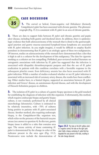 252 Gastrointestinal Tract Infections
CASE DISCUSSION
1. The curved or helical, Gram-negative rod Helicobacter (formerly
Campylobacter) pylori has been associated with chronic gastritis. The photomi-
crograph (Fig. 35.1) is consistent with H. pylori in an area of chronic gastritis.
2. There are data to support links between H. pylori and chronic gastritis and peptic
ulcer disease, including both gastric and duodenal ulcers. In addition, there is epidemio-
logic evidence that both adenocarcinoma of the stomach that is distal to the gastroesoph-
ageal junction and gastric mucosa-associated lymphoid-tissue lymphoma are associated
with H. pylori infection. As you might imagine, it would be difficult to employ Koch’s
postulates in demonstrating that H. pylori is an etiologic agent of these two malignancies.
Of interest, studies on adenocarcinoma of the stomach have demonstrated that a diet that
is high in salt is a cofactor for the development of this malignancy. The data for cigarette
smoking as a cofactor are less compelling. Published, peer-reviewed medical literature on
extragastric associations with infection by H. pylori has suggested that the infection is
associated with idiopathic thrombocytopenic purpura and that the use of H. pylori
eradication in patients with this condition correlates with a favorable response in the
subsequent platelet count. Iron deficiency anemia has also been associated with H.
pylori infection. While a number of studies evaluated whether or not H. pylori infection is
associated with an increased risk of coronary artery disease, the results have been conflict-
ing. Other studies have, to a limited degree, supported an association between H. pylori
infection and Graves’ disease, an autoimmune thyroid disease, and with the development
of Henoch-Schönlein purpura in children.
3. The isolation of H. pylori in a culture of a gastric biopsy specimen is the gold standard
for establishing the diagnosis of infection with this organism. Unfortunately, this method,
which requires endoscopic biopsy and gastric biopsy
culture, is not routinely performed by all clinical
microbiology laboratories. Culture is estimated to
be relatively insensitive, with ~70% of cultures
being positive in patients with H. pylori-associated
disease. Another method, also requiring endoscopic
biopsy, is the Campylobacter-like organism test,
which relies on the presence of the bacterial enzyme
urease (see answer to question 4). In this test, gastric
biopsy tissue is added to a tube that contains urea
agar. The urease activity of tissue containing H.
pylori is demonstrated by the change in color of the
indicator present in the urea agar (Fig. 35.2).
Noninvasive tests include the demonstration of
crograph (Fig. 35.1) is consistent with
CASE
35
Figure 35.2 The tube on the left (yellow color)
is a negative control; the tube on the right (pink
color) holds a biopsy containing H. pylori that has
degraded the urea present in the tube, resulting in
the color change observed.
Gilligan_Sec3_157-254.indd 252 7/24/14 11:44 AM
 