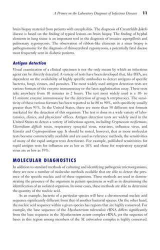A Primer on the Laboratory Diagnosis of Infectious Diseases 11
brain biopsy material from patients with encephalitis. The diagnosis of Creutzfeldt-Jakob
disease is based on the finding of typical lesions on brain biopsy. The finding of hyphal
elements in lung tissue is an important tool in the diagnosis of invasive aspergillosis and
pulmonary zygomycosis. The observation of ribbon-like elements in a sinus biopsy is
pathognomonic for the diagnosis of rhinocerebral zygomycosis, a potentially fatal disease
most frequently seen in diabetic patients.
Antigen detection
Visual examination of a clinical specimen is not the only means by which an infectious
agent can be directly detected. A variety of tests have been developed that, like DFA, are
dependent on the availability of highly specific antibodies to detect antigens of specific
bacteria, fungi, viruses, and parasites. The most widely used antigen detection tests are
various formats of the enzyme immunoassay or the latex agglutination assay. These tests
take anywhere from 10 minutes to 2 hours. The test most widely used is a 10- to
15-minute enzyme immunoassay for the detection of group A streptococci. The sensi-
tivity of these various formats has been reported to be 80 to 90%, with specificity usually
greater than 95%. In the United States, there are more than 50 different test formats
marketed for the detection of this organism. The test is done in a wide variety of labo-
ratories, clinics, and physicians’ offices. Antigen detection tests are widely used in the
United States to detect a variety of infectious agents, including Cryptococcus neoformans,
Clostridium difficile toxin, respiratory syncytial virus, rotavirus, influenza virus, and
Giardia and Cryptosporidium spp. It should be noted, however, that as more molecular
tests become commercially available and are used as reference methods, the sensitivities
of many of the rapid antigen tests deteriorate. For example, published sensitivities for
rapid antigen tests for influenza are as low as 10% and those for respiratory syncytial
virus are as low as 59%.
MOLECULAR DIAGNOSTICS
In addition to standard methods of culturing and identifying pathogenic microorganisms,
there are now a number of molecular methods available that are able to detect the pres-
ence of the specific nucleic acid of these organisms. These methods are used in demon-
strating the presence of the organism in patient specimens as well as in determining the
identification of an isolated organism. In some cases, these methods are able to determine
the quantity of the nucleic acid.
As an example, bacteria of a particular species will have a chromosomal nucleic acid
sequence significantly different from that of another bacterial species. On the other hand,
the nucleic acid sequence within a given species has regions that are highly conserved. For
example, the base sequence of the Mycobacterium tuberculosis rRNA differs significantly
from the base sequence in the Mycobacterium avium complex rRNA, yet the sequence of
bases in this region among members of the M. tuberculosis complex is highly conserved.
Gilligan_Primer_001-024.indd 11 7/24/14 11:42 AM
 