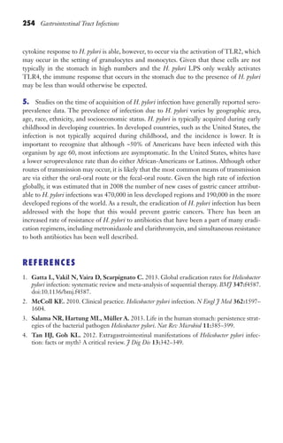 254 Gastrointestinal Tract Infections
cytokine response to H. pylori is able, however, to occur via the activation of TLR2, which
may occur in the setting of granulocytes and monocytes. Given that these cells are not
typically in the stomach in high numbers and the H. pylori LPS only weakly activates
TLR4, the immune response that occurs in the stomach due to the presence of H. pylori
may be less than would otherwise be expected.
5. Studies on the time of acquisition of H. pylori infection have generally reported sero-
prevalence data. The prevalence of infection due to H. pylori varies by geographic area,
age, race, ethnicity, and socioeconomic status. H. pylori is typically acquired during early
childhood in developing countries. In developed countries, such as the United States, the
infection is not typically acquired during childhood, and the incidence is lower. It is
important to recognize that although ~50% of Americans have been infected with this
organism by age 60, most infections are asymptomatic. In the United States, whites have
a lower seroprevalence rate than do either African-Americans or Latinos. Although other
routes of transmission may occur, it is likely that the most common means of transmission
are via either the oral-oral route or the fecal-oral route. Given the high rate of infection
globally, it was estimated that in 2008 the number of new cases of gastric cancer attribut-
able to H. pylori infections was 470,000 in less developed regions and 190,000 in the more
developed regions of the world. As a result, the eradication of H. pylori infection has been
addressed with the hope that this would prevent gastric cancers. There has been an
increased rate of resistance of H. pylori to antibiotics that have been a part of many eradi-
cation regimens, including metronidazole and clarithromycin, and simultaneous resistance
to both antibiotics has been well described.
REFERENCES
1. Gatta L, Vakil N, Vaira D, Scarpignato C. 2013. Global eradication rates for Helicobacter
pylori infection: systematic review and meta-analysis of sequential therapy. BMJ 347:f4587.
doi:10.1136/bmj.f4587.
2. McColl KE. 2010. Clinical practice. Helicobacter pylori infection. N Engl J Med 362:1597–
1604.
3. Salama NR, Hartung ML, Müller A. 2013. Life in the human stomach: persistence strat-
egies of the bacterial pathogen Helicobacter pylori. Nat Rev Microbiol 11:385–399.
4. Tan HJ, Goh KL. 2012. Extragastrointestinal manifestations of Helicobacter pylori infec-
tion: facts or myth? A critical review. J Dig Dis 13:342–349.
Gilligan_Sec3_157-254.indd 254 7/24/14 11:44 AM
 