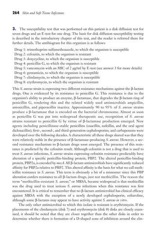 264 Skin and Soft Tissue Infections
3. The susceptibility test that was performed on this patient is a disk diffusion test for
seven drugs and an E-test for one drug. The basis for disk diffusion susceptibility testing
is described in the introductory chapter of this text, and the reader is referred there for
further details. The antibiogram for this organism is as follows:
Drug 1: trimethoprim-sulfamethoxazole, to which the organism is susceptible
Drug 2: cefoxitin, to which the organism is resistant
Drug 3: doxycycline, to which the organism is susceptible
Drug 4: penicillin G, to which the organism is resistant
Drug 5: vancomycin with an MIC of 2 μg/ml by E-test (see answer 3 for more details)
Drug 6: gentamicin, to which the organism is susceptible
Drug 7: clindamycin, to which the organism is susceptible
Drug 8: erythromycin, to which the organism is resistant
This S. aureus strain is expressing two different resistance mechanisms against the β-lactam
drugs. One is evidenced by its resistance to penicillin G. This resistance is due to the
organism’s ability to produce an enzyme, β-lactamase, that degrades the β-lactam ring of
penicillin G, rendering this and the related widely used antimicrobials ampicillin,
amoxicillin, and piperacillin inactive. Approximately 90 to 95% of S. aureus strains
produce a β-lactamase that is encoded on the bacterial chromosome. Almost as soon
as penicillin G was put into widespread therapeutic use, recognition of S. aureus
strains resistant to penicillin G by virtue of β-lactamase production emerged. New
agents including penicillinase-stable penicillins (oxacillin, nafcillin, and the oral agent
dicloxacillin); first-, second-, and third-generation cephalosporins; and carbapenems were
developed over the following decades. A characteristic all these drugs shared was that they
were relatively stable in the presence of β-lactamase-producing S. aureus. However, a sec-
ond resistance mechanism to β-lactam drugs soon emerged. The presence of this resis-
tance is predicted by the cefoxitin result. Although cefoxitin is not a drug that is used to
treat S. aureus infections, S. aureus strains expressing cefoxitin resistance predictably have
alteration of a specific penicillin-binding protein, PBP2. The altered penicillin-binding
protein, PBP2a, is encoded by mecA.All β-lactam antimicrobials have significantly reduced
affinity for PBP2a relative to PBP2. This altered affinity is the basis for what we call meth-
icillin resistance in S. aureus. This term is obviously a bit of a misnomer since this PBP
alteration confers resistance to all β-lactam drugs, just not methicillin. The reason the
term “methicillin-resistant S. aureus,” or MRSA, became widespread is that methicillin
was the drug used to treat serious S. aureus infections when this resistance was first
encountered. It is critical to remember that no β-lactam antimicrobial has clinical efficacy
against MRSA with the exception of a newly developed cephalosporin, ceftaroline,
although some β-lactams may appear to have activity against S. aureus in vitro.
The only other antimicrobial to which this isolate is resistant is erythromycin. If the
placements of the clindamycin (disk 7) and erythromycin (disk 8) disks are closely exam-
ined, it should be noted that they are closer together than the other disks in order to
determine whether there is formation of a D-shaped zone of inhibition around the clin-
Gilligan_Sec4_255-306.indd 264 7/24/14 11:44 AM
 