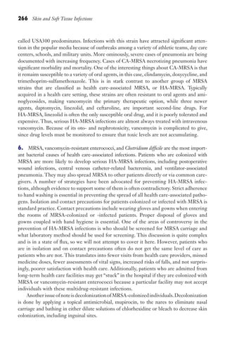 266 Skin and Soft Tissue Infections
called USA300 predominates. Infections with this strain have attracted significant atten-
tion in the popular media because of outbreaks among a variety of athletic teams, day care
centers, schools, and military units. More ominously, severe cases of pneumonia are being
documented with increasing frequency. Cases of CA-MRSA necrotizing pneumonia have
significant morbidity and mortality. One of the interesting things about CA-MRSA is that
it remains susceptible to a variety of oral agents, in this case, clindamycin, doxycycline, and
trimethoprim-sulfamethoxazole. This is in stark contrast to another group of MRSA
strains that are classified as health care-associated MRSA, or HA-MRSA. Typically
acquired in a health care setting, these strains are often resistant to oral agents and ami-
noglycosides, making vancomycin the primary therapeutic option, while three newer
agents, daptomycin, linezolid, and ceftaroline, are important second-line drugs. For
HA-MRSA, linezolid is often the only susceptible oral drug, and it is poorly tolerated and
expensive. Thus, serious HA-MRSA infections are almost always treated with intravenous
vancomycin. Because of its oto- and nephrotoxicity, vancomycin is complicated to give,
since drug levels must be monitored to ensure that toxic levels are not accumulating.
6. MRSA, vancomycin-resistant enterococci, and Clostridium difficile are the most import-
ant bacterial causes of health care-associated infections. Patients who are colonized with
MRSA are more likely to develop serious HA-MRSA infections, including postoperative
wound infections, central venous catheter-related bacteremia, and ventilator-associated
pneumonia. They may also spread MRSA to other patients directly or via common care-
givers. A number of strategies have been advocated for preventing HA-MRSA infec-
tions, although evidence to support some of them is often contradictory. Strict adherence
to hand washing is essential in preventing the spread of all health care-associated patho-
gens. Isolation and contact precautions for patients colonized or infected with MRSA is
standard practice. Contact precautions include wearing gloves and gowns when entering
the rooms of MRSA-colonized or -infected patients. Proper disposal of gloves and
gowns coupled with hand hygiene is essential. One of the areas of controversy in the
prevention of HA-MRSA infections is who should be screened for MRSA carriage and
what laboratory method should be used for screening. This discussion is quite complex
and is in a state of flux, so we will not attempt to cover it here. However, patients who
are in isolation and on contact precautions often do not get the same level of care as
patients who are not. This translates into fewer visits from health care providers, missed
medicine doses, fewer assessments of vital signs, increased risks of falls, and not surpris-
ingly, poorer satisfaction with health care. Additionally, patients who are admitted from
long-term health care facilities may get “stuck” in the hospital if they are colonized with
MRSA or vancomycin-resistant enterococci because a particular facility may not accept
individuals with these multidrug-resistant infections.
Another issue of note is decolonization of MRSA-colonized individuals.Decolonization
is done by applying a topical antimicrobial, mupirocin, to the nares to eliminate nasal
carriage and bathing in either dilute solutions of chlorhexidine or bleach to decrease skin
colonization, including inguinal sites.
Gilligan_Sec4_255-306.indd 266 7/24/14 11:44 AM
 