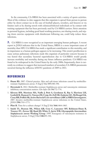 Case 36 267
In the community, CA-MRSA has been associated with a variety of sports activities.
Most of the evidence to date suggests that this organism is spread from person to person
either by direct contact (as in the case of football players, wrestlers, and fencers) or via
fomites such as by sharing towels with colonized/infected individuals or by contact with
training equipment that has been previously used by CA-MRSA carriers. Strict attention
to personal hygiene, including good hand-washing practices, not sharing towels, and wip-
ing down exercise equipment with disinfectant following use, could help reduce these
infections.
7. CA-MRSA is now recognized as an important emerging human pathogen. A recent
report in JAMA indicates that in the United States, MRSA is a more important cause of
mortality than HIV. CA-MRSA has made a significant contribution to this mortality, and
its importance as a human pathogen appears to be increasing. This strain’s predilection to
cause serious pulmonary infections made this organism of particular concern because it
was feared that secondary bacterial superinfection due to CA-MRSA would greatly
increase morbidity and mortality during any future influenza pandemic. CA-MRSA was
found to be widespread in the United States by the early 2000s. Importantly, there is cur-
rently no evidence to suggest that increased numbers of secondary CA-MRSA pneumonia
occurred during the influenza A/H1N1 pandemic of 2009 to 2011.
REFERENCES
1. Daum RS. 2007. Clinical practice. Skin and soft-tissue infections caused by methicillin-
resistant Staphylococcus aureus. N Engl J Med 357:380–390.
2. Deresinski S. 2012. Methicillin-resistant Staphylococcus aureus and vancomycin: minimum
inhibitory concentration matters. Clin Infect Dis 54:772–774.
3. Klevens RM, Morrison MA, Nadle J, Petit S, Gershman K, Ray S, Harrison LH,
Lynfield R, Dumyati G, Townes JM, Craig AS, Zell ER, Fosheim GE, McDougal LK,
Carey RB,Fridkin SK;Active Bacterial Core surveillance (ABCs) MRSA Investigators.
2007. Invasive methicillin-resistant Staphylococcus aureus infections in the United States.
JAMA 298:1763–1771.
4. Platt R. Time for a culture change? N Engl J Med 364:1464–1465.
5. Smith TL, Pearson ML, Wilcox KR, Cruz C, Lancaster MV, Robinson-Dunn B,
Tenover FC, Zervos MJ, Band JD, White E, Jarvis WR; Glycopeptide-Intermediate
Staphylococcus aureus Working Group. 1999. Emergence of vancomycin resistance in
Staphylococcus aureus. N Engl J Med 340:493–501.
Gilligan_Sec4_255-306.indd 267 7/24/14 11:44 AM
 