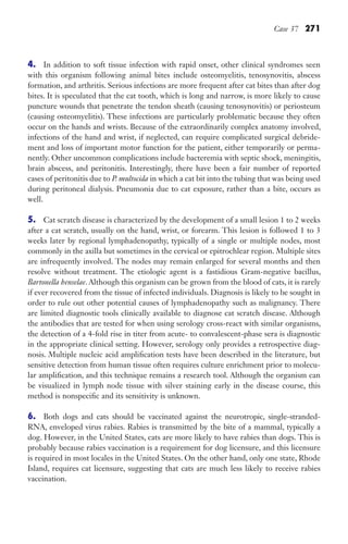 Case 37 271
4. In addition to soft tissue infection with rapid onset, other clinical syndromes seen
with this organism following animal bites include osteomyelitis, tenosynovitis, abscess
formation, and arthritis. Serious infections are more frequent after cat bites than after dog
bites. It is speculated that the cat tooth, which is long and narrow, is more likely to cause
puncture wounds that penetrate the tendon sheath (causing tenosynovitis) or periosteum
(causing osteomyelitis). These infections are particularly problematic because they often
occur on the hands and wrists. Because of the extraordinarily complex anatomy involved,
infections of the hand and wrist, if neglected, can require complicated surgical debride-
ment and loss of important motor function for the patient, either temporarily or perma-
nently. Other uncommon complications include bacteremia with septic shock, meningitis,
brain abscess, and peritonitis. Interestingly, there have been a fair number of reported
cases of peritonitis due to P. multocida in which a cat bit into the tubing that was being used
during peritoneal dialysis. Pneumonia due to cat exposure, rather than a bite, occurs as
well.
5. Cat scratch disease is characterized by the development of a small lesion 1 to 2 weeks
after a cat scratch, usually on the hand, wrist, or forearm. This lesion is followed 1 to 3
weeks later by regional lymphadenopathy, typically of a single or multiple nodes, most
commonly in the axilla but sometimes in the cervical or epitrochlear region. Multiple sites
are infrequently involved. The nodes may remain enlarged for several months and then
resolve without treatment. The etiologic agent is a fastidious Gram-negative bacillus,
Bartonella henselae. Although this organism can be grown from the blood of cats, it is rarely
if ever recovered from the tissue of infected individuals. Diagnosis is likely to be sought in
order to rule out other potential causes of lymphadenopathy such as malignancy. There
are limited diagnostic tools clinically available to diagnose cat scratch disease. Although
the antibodies that are tested for when using serology cross-react with similar organisms,
the detection of a 4-fold rise in titer from acute- to convalescent-phase sera is diagnostic
in the appropriate clinical setting. However, serology only provides a retrospective diag-
nosis. Multiple nucleic acid amplification tests have been described in the literature, but
sensitive detection from human tissue often requires culture enrichment prior to molecu-
lar amplification, and this technique remains a research tool. Although the organism can
be visualized in lymph node tissue with silver staining early in the disease course, this
method is nonspecific and its sensitivity is unknown.
6. Both dogs and cats should be vaccinated against the neurotropic, single-stranded-
RNA, enveloped virus rabies. Rabies is transmitted by the bite of a mammal, typically a
dog. However, in the United States, cats are more likely to have rabies than dogs. This is
probably because rabies vaccination is a requirement for dog licensure, and this licensure
is required in most locales in the United States. On the other hand, only one state, Rhode
Island, requires cat licensure, suggesting that cats are much less likely to receive rabies
vaccination.
Gilligan_Sec4_255-306.indd 271 7/24/14 11:44 AM
 