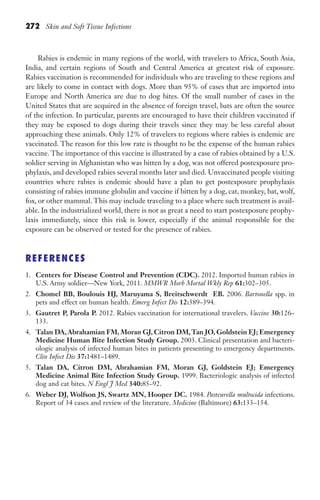 272 Skin and Soft Tissue Infections
Rabies is endemic in many regions of the world, with travelers to Africa, South Asia,
India, and certain regions of South and Central America at greatest risk of exposure.
Rabies vaccination is recommended for individuals who are traveling to these regions and
are likely to come in contact with dogs. More than 95% of cases that are imported into
Europe and North America are due to dog bites. Of the small number of cases in the
United States that are acquired in the absence of foreign travel, bats are often the source
of the infection. In particular, parents are encouraged to have their children vaccinated if
they may be exposed to dogs during their travels since they may be less careful about
approaching these animals. Only 12% of travelers to regions where rabies is endemic are
vaccinated. The reason for this low rate is thought to be the expense of the human rabies
vaccine. The importance of this vaccine is illustrated by a case of rabies obtained by a U.S.
soldier serving in Afghanistan who was bitten by a dog, was not offered postexposure pro-
phylaxis, and developed rabies several months later and died. Unvaccinated people visiting
countries where rabies is endemic should have a plan to get postexposure prophylaxis
consisting of rabies immune globulin and vaccine if bitten by a dog, cat, monkey, bat, wolf,
fox, or other mammal. This may include traveling to a place where such treatment is avail-
able. In the industrialized world, there is not as great a need to start postexposure prophy-
laxis immediately, since this risk is lower, especially if the animal responsible for the
exposure can be observed or tested for the presence of rabies.
REFERENCES
1. Centers for Disease Control and Prevention (CDC). 2012. Imported human rabies in
U.S. Army soldier—New York, 2011. MMWR Morb Mortal Wkly Rep 61:302–305.
2. Chomel BB, Boulouis HJ, Maruyama S, Breitschwerdt EB. 2006. Bartonella spp. in
pets and effect on human health. Emerg Infect Dis 12:389–394.
3. Gautret P, Parola P. 2012. Rabies vaccination for international travelers. Vaccine 30:126–
133.
4. Talan DA,Abrahamian FM, Moran GJ, Citron DM,Tan JO, Goldstein EJ; Emergency
Medicine Human Bite Infection Study Group. 2003. Clinical presentation and bacteri-
ologic analysis of infected human bites in patients presenting to emergency departments.
Clin Infect Dis 37:1481–1489.
5. Talan DA, Citron DM, Abrahamian FM, Moran GJ, Goldstein EJ; Emergency
Medicine Animal Bite Infection Study Group. 1999. Bacteriologic analysis of infected
dog and cat bites. N Engl J Med 340:85–92.
6. Weber DJ, Wolfson JS, Swartz MN, Hooper DC. 1984. Pasteurella multocida infections.
Report of 34 cases and review of the literature. Medicine (Baltimore) 63:133–154.
Gilligan_Sec4_255-306.indd 272 7/24/14 11:44 AM
 