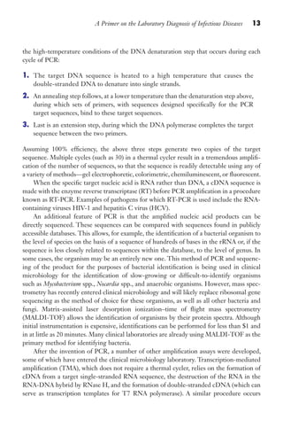 A Primer on the Laboratory Diagnosis of Infectious Diseases 13
the high-temperature conditions of the DNA denaturation step that occurs during each
cycle of PCR:
1. The target DNA sequence is heated to a high temperature that causes the
double-stranded DNA to denature into single strands.
2. An annealing step follows, at a lower temperature than the denaturation step above,
during which sets of primers, with sequences designed specifically for the PCR
target sequences, bind to these target sequences.
3. Last is an extension step, during which the DNA polymerase completes the target
sequence between the two primers.
Assuming 100% efficiency, the above three steps generate two copies of the target
sequence. Multiple cycles (such as 30) in a thermal cycler result in a tremendous amplifi-
cation of the number of sequences, so that the sequence is readily detectable using any of
a variety of methods—gel electrophoretic, colorimetric, chemiluminescent, or fluorescent.
When the specific target nucleic acid is RNA rather than DNA, a cDNA sequence is
made with the enzyme reverse transcriptase (RT) before PCR amplification in a procedure
known as RT-PCR. Examples of pathogens for which RT-PCR is used include the RNA-
containing viruses HIV-1 and hepatitis C virus (HCV).
An additional feature of PCR is that the amplified nucleic acid products can be
directly sequenced. These sequences can be compared with sequences found in publicly
accessible databases. This allows, for example, the identification of a bacterial organism to
the level of species on the basis of a sequence of hundreds of bases in the rRNA or, if the
sequence is less closely related to sequences within the database, to the level of genus. In
some cases, the organism may be an entirely new one. This method of PCR and sequenc-
ing of the product for the purposes of bacterial identification is being used in clinical
microbiology for the identification of slow-growing or difficult-to-identify organisms
such as Mycobacterium spp., Nocardia spp., and anaerobic organisms. However, mass spec-
trometry has recently entered clinical microbiology and will likely replace ribosomal gene
sequencing as the method of choice for these organisms, as well as all other bacteria and
fungi. Matrix-assisted laser desorption ionization–time of flight mass spectrometry
(MALDI-TOF) allows the identification of organisms by their protein spectra. Although
initial instrumentation is expensive, identifications can be performed for less than $1 and
in at little as 20 minutes. Many clinical laboratories are already using MALDI-TOF as the
primary method for identifying bacteria.
After the invention of PCR, a number of other amplification assays were developed,
some of which have entered the clinical microbiology laboratory. Transcription-mediated
amplification (TMA), which does not require a thermal cycler, relies on the formation of
cDNA from a target single-stranded RNA sequence, the destruction of the RNA in the
RNA-DNA hybrid by RNase H, and the formation of double-stranded cDNA (which can
serve as transcription templates for T7 RNA polymerase). A similar procedure occurs
Gilligan_Primer_001-024.indd 13 7/24/14 11:42 AM
 