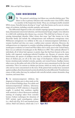 274 Skin and Soft Tissue Infections
CASE DISCUSSION
1. The patient’s underlying viral illness was varicella (chicken pox). This
illness is due to primary infection with varicella-zoster virus (VZV), which
is a member of the herpesvirus family. These are enveloped, double-stranded
DNA viruses. Varicella lesions develop in “crops” such that lesions can be seen in various
stages of evolution, including vesicular, pustular, and crusted.
The differential diagnosis in this case includes impetigo (group A streptococcal infec-
tion), disseminated enteroviral infection, and disseminated herpes simplex virus infection
in a child with underlying skin disease (e.g., eczema). This child had no history of a pre-
existing dermatologic disorder. Other viruses that cause “pox”-like lesions are in the
Poxviridae family and include the orthopoxviruses and molluscum contagiosum virus.
Molluscum contagiosum was unlikely in this case; in immunocompetent individuals, it
remains localized and does not cause a sudden-onset systemic infection. However, the
orthopoxviruses are important to consider, including monkeypox and smallpox. Although
monkeypox is endemic in Central and West Africa and is rarely seen in the United States,
there was an outbreak of monkeypox in the Midwest in 2003. This outbreak affected 72
individuals, all of whom had exposure to prairie dogs that had been housed at the same
facility with imported, monkeypox-infected Gambian rats. Because of concerns about
bioterrorism, the specter of smallpox must also be considered. Smallpox lesions, unlike
those of chicken pox, are all at the same stage of development, whereas this patient’s
lesions simultaneously included vesicular, pustular, and crusted lesions. Smallpox lesions
often occur on the palms and soles of the feet and are most concentrated on the face and
extremities. This is in contrast to chicken pox lesions, which are rarely on the palms and
soles and are more concentrated on the torso. If the patient had recently been vaccinated
againstsmallpox,thendisseminatedvacciniashouldalsobeinthedifferential.Noninfectious
causes of skin rashes that may be confused with varicella include contact dermatitis, drug
reactions, and insect bites.
2. In immunocompetent children, the
diagnosis of chicken pox is often made on the
basis of clinical findings alone. For adults and
immunocompromised children, laboratory
confirmation of VZV infection is frequently
sought. A method that combines rapidity
with sensitivity is direct fluorescent-antibody
staining of scrapings taken from vesicular
lesions. Culture techniques for detection of
VZV include rapid centrifugation culture
(i.e., shell vial) (Fig. 38.2) and standard tissue
culture. Shell vial cultures, which take 2 to 4
is a member of the herpesvirus family. These are enveloped, double-stranded
CASE
38
Figure 38.2
Gilligan_Sec4_255-306.indd 274 7/24/14 11:44 AM
 