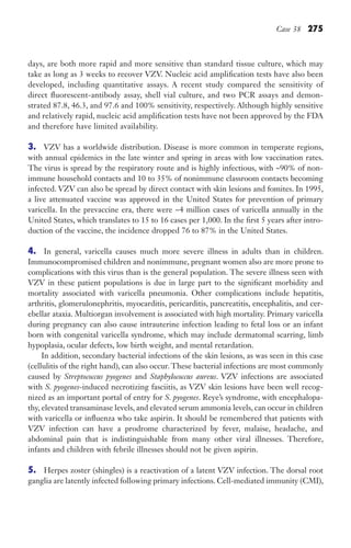 Case 38 275
days, are both more rapid and more sensitive than standard tissue culture, which may
take as long as 3 weeks to recover VZV. Nucleic acid amplification tests have also been
developed, including quantitative assays. A recent study compared the sensitivity of
direct fluorescent-antibody assay, shell vial culture, and two PCR assays and demon-
strated 87.8, 46.3, and 97.6 and 100% sensitivity, respectively. Although highly sensitive
and relatively rapid, nucleic acid amplification tests have not been approved by the FDA
and therefore have limited availability.
3. VZV has a worldwide distribution. Disease is more common in temperate regions,
with annual epidemics in the late winter and spring in areas with low vaccination rates.
The virus is spread by the respiratory route and is highly infectious, with ~90% of non-
immune household contacts and 10 to 35% of nonimmune classroom contacts becoming
infected. VZV can also be spread by direct contact with skin lesions and fomites. In 1995,
a live attenuated vaccine was approved in the United States for prevention of primary
varicella. In the prevaccine era, there were ~4 million cases of varicella annually in the
United States, which translates to 15 to 16 cases per 1,000. In the first 5 years after intro-
duction of the vaccine, the incidence dropped 76 to 87% in the United States.
4. In general, varicella causes much more severe illness in adults than in children.
Immunocompromised children and nonimmune, pregnant women also are more prone to
complications with this virus than is the general population. The severe illness seen with
VZV in these patient populations is due in large part to the significant morbidity and
mortality associated with varicella pneumonia. Other complications include hepatitis,
arthritis, glomerulonephritis, myocarditis, pericarditis, pancreatitis, encephalitis, and cer-
ebellar ataxia. Multiorgan involvement is associated with high mortality. Primary varicella
during pregnancy can also cause intrauterine infection leading to fetal loss or an infant
born with congenital varicella syndrome, which may include dermatomal scarring, limb
hypoplasia, ocular defects, low birth weight, and mental retardation.
In addition, secondary bacterial infections of the skin lesions, as was seen in this case
(cellulitis of the right hand), can also occur. These bacterial infections are most commonly
caused by Streptococcus pyogenes and Staphylococcus aureus. VZV infections are associated
with S. pyogenes-induced necrotizing fasciitis, as VZV skin lesions have been well recog-
nized as an important portal of entry for S. pyogenes. Reye’s syndrome, with encephalopa-
thy, elevated transaminase levels, and elevated serum ammonia levels, can occur in children
with varicella or influenza who take aspirin. It should be remembered that patients with
VZV infection can have a prodrome characterized by fever, malaise, headache, and
abdominal pain that is indistinguishable from many other viral illnesses. Therefore,
infants and children with febrile illnesses should not be given aspirin.
5. Herpes zoster (shingles) is a reactivation of a latent VZV infection. The dorsal root
ganglia are latently infected following primary infections. Cell-mediated immunity (CMI),
Gilligan_Sec4_255-306.indd 275 7/24/14 11:44 AM
 
