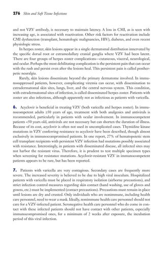 276 Skin and Soft Tissue Infections
and not VZV antibody, is necessary to maintain latency. A loss in CMI, as is seen with
increasing age, is associated with reactivation. Other risk factors for reactivation include
CMI dysfunction (transplant, hematologic malignancies, HIV), diabetes, and even recent
physiologic stress.
In herpes zoster, skin lesions appear in a single dermatomal distribution innervated by
the specific dorsal root or extramedullary cranial ganglia where VZV had been latent.
There are four groups of herpes zoster complications—cutaneous, visceral, neurological,
and ocular. Perhaps the most debilitating complication is the persistent pain that can occur
with the rash and persist even after the lesions heal. This persistent pain is called posther-
petic neuralgia.
Rarely, skin lesions disseminate beyond the primary dermatome involved. In immu-
nosuppressed patients, however, complicating viremia can occur, with dissemination to
extradermatomal skin sites, lungs, liver, and the central nervous system. This condition,
with extradermatomal sites of infection, is called disseminated herpes zoster. Patients with
zoster are also infectious, although apparently not as infectious as patients with varicella.
6. Acyclovir is beneficial in treating VZV (both varicella and herpes zoster). In immu-
nocompetent adults ≥50 years of age, treatment with both analgesics and antivirals is
recommended, particularly in patients with ocular involvement. In immunocompetent
patients 50 years old, antivirals are not necessary but can shorten the duration of illness.
Because of its cost, acyclovir is often not used in uncomplicated cases. Thymidine kinase
mutations in VZV conferring resistance to acyclovir have been described, though almost
exclusively in immunocompromised patients. In one report, 27% of hematopoietic stem
cell transplant recipients with persistent VZV infection had mutations possibly associated
with resistance. Interestingly, in patients with disseminated disease, all infected sites may
not harbor the resistant virus. Therefore, it is prudent to test multiple specimen types
when screening for resistance mutations. Acyclovir-resistant VZV in immunocompetent
patients appears to be rare, but has been reported.
7. Patients with varicella are very contagious. Secondary cases are frequently more
severe. The increased severity is believed to be due to high viral inoculum. Hospitalized
patients with varicella must be placed in respiratory isolation (airborne precautions), and
strict infection control measures regarding skin contact (hand washing, use of gloves and
gowns, etc.) must be implemented (contact precautions). Precautions must remain in place
until lesions are dry and crusted. Only individuals who are nonimmune, including health
care personnel, need to wear a mask. Ideally, nonimmune health care personnel should not
care for a VZV-infected patient. Seronegative health care personnel who do come in con-
tact with these infected patients should not have contact with other patients, especially
immunocompromised ones, for a minimum of 2 weeks after exposure, the incubation
period of this viral infection.
Gilligan_Sec4_255-306.indd 276 7/24/14 11:44 AM
 