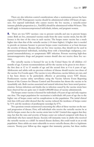 Case 38 277
There are also infection control considerations when a nonimmune person has been
exposed to VZV. Postexposure vaccine should be administered within 120 hours of expo-
sure. For exposed individuals who cannot receive the live vaccine, a varicella-zoster
immune globulin preparation (i.e., VariZIG) should be administered within 96 hours. This
would apply to immunocompromised individuals, infants, and pregnant women.
8. There are two VZV vaccines—one to prevent varicella and one to prevent herpes
zoster. Both are live, attenuated vaccines made from the same vaccine strain, but the dif-
ference is the titer of the virus in each vaccine. The herpes zoster vaccine has a much
higher titer than that of the varicella vaccine (~14 times higher). A higher titer is needed
to provide an immune booster to prevent herpes zoster reactivation or at least decrease
the severity of disease. Because these are live virus vaccines, they should not be used in
immunocompromised individuals, including those with a hematologic malignancy, con-
genital immunodeficiency, or symptomatic HIV infection. Persons receiving high-dose
immunosuppressive drugs and pregnant women should also not receive these live vac-
cines.
The varicella vaccine is licensed for use in the United States for all children 12
months of age. Current recommendations call for the vaccine to be given in two doses—
the first dose at 12 to 15 months of age and the second dose at 4 to 6 years of age.
Adolescents and adults with no previous evidence of disease should receive two doses of
the vaccine 4 to 8 weeks apart. The vaccine is very efficacious, vaccine failures are rare, and
it has been shown to be particularly effective at preventing severe VZV disease.
Postlicensure vaccine safety surveillance using the Vaccine Adverse Event Reporting
System of the Centers for Disease Control and Prevention has shown the vaccine to be
remarkably safe. Both vaccine-associated and natural infections have been noted postvac-
cination. Serious infections and deaths due to infection caused by the vaccine strain have
been observed but are quite rare (1 death/1,000,000 doses of vaccine administered).
The herpes zoster vaccine is licensed for individuals ≥50 years of age and only requires
one dose. The target population for vaccination is individuals ≥60 years of age due to the
higher rate of herpes zoster and its complications in this population. The initial clinical
trial data (≥60-year-olds) showed that the vaccine reduced the incidence of herpes zoster
by 51% and the incidence of postherpetic neuralgia by 67%.
Two questions remain unanswered concerning the effect of these vaccines on the nat-
ural progression of disease. First, will individuals who receive the varicella vaccine be at
risk for herpes zoster due to the vaccine strain later in life? Limited data suggest that they
may, but that the rates and severity of herpes zoster are reduced compared with those in
individuals who have natural disease. Second, will immunity wane in adults who received
the varicella vaccine as a child? As natural disease declines, this could result in an at-risk
population. Since adults are most vulnerable to severe varicella disease, this is a legitimate
concern. Twenty-year follow-up data suggest that immunity persists, but these studies
Gilligan_Sec4_255-306.indd 277 7/24/14 11:44 AM
 