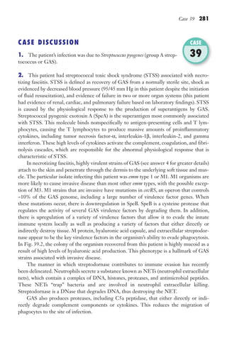 Case 39 281
CASE DISCUSSION
1. The patient’s infection was due to Streptococcus pyogenes (group A strep-
tococcus or GAS).
2. This patient had streptococcal toxic shock syndrome (STSS) associated with necro-
tizing fasciitis. STSS is defined as recovery of GAS from a normally sterile site, shock as
evidenced by decreased blood pressure (95/45 mm Hg in this patient despite the initiation
of fluid resuscitation), and evidence of failure in two or more organ systems (this patient
had evidence of renal, cardiac, and pulmonary failure based on laboratory findings). STSS
is caused by the physiological response to the production of superantigens by GAS.
Streptococcal pyogenic exotoxin A (SpeA) is the superantigen most commonly associated
with STSS. This molecule binds nonspecifically to antigen-presenting cells and T lym-
phocytes, causing the T lymphocytes to produce massive amounts of proinflammatory
cytokines, including tumor necrosis factor-α, interleukin-1β, interleukin-2, and gamma
interferon. These high levels of cytokines activate the complement, coagulation, and fibri-
nolysis cascades, which are responsible for the abnormal physiological response that is
characteristic of STSS.
In necrotizing fasciitis, highly virulent strains of GAS (see answer 4 for greater details)
attach to the skin and penetrate through the dermis to the underlying soft tissue and mus-
cle. The particular isolate infecting this patient was emm type 1 or M1. M1 organisms are
more likely to cause invasive disease than most other emm types, with the possible excep-
tion of M3. M1 strains that are invasive have mutations in covRS, an operon that controls
~10% of the GAS genome, including a large number of virulence factor genes. When
these mutations occur, there is downregulation in SpeB. SpeB is a cysteine protease that
regulates the activity of several GAS virulence factors by degrading them. In addition,
there is upregulation of a variety of virulence factors that allow it to evade the innate
immune system locally as well as producing a variety of factors that either directly or
indirectly destroy tissue. M protein, hyaluronic acid capsule, and extracellular streptodor-
nase appear to be the key virulence factors in the organism’s ability to evade phagocytosis.
In Fig. 39.2, the colony of the organism recovered from this patient is highly mucoid as a
result of high levels of hyaluronic acid production. This phenotype is a hallmark of GAS
strains associated with invasive disease.
The manner in which streptodornase contributes to immune evasion has recently
been delineated. Neutrophils secrete a substance known as NETs (neutrophil extracellular
nets), which contain a complex of DNA, histones, proteases, and antimicrobial peptides.
These NETs “trap” bacteria and are involved in neutrophil extracellular killing.
Streptodornase is a DNase that degrades DNA, thus destroying the NET.
GAS also produces proteases, including C5a peptidase, that either directly or indi-
rectly degrade complement components or cytokines. This reduces the migration of
phagocytes to the site of infection.
CASE
39
Gilligan_Sec4_255-306.indd 281 7/24/14 11:44 AM
 