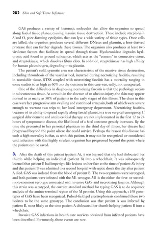 282 Skin and Soft Tissue Infections
GAS produces a variety of histotoxic molecules that allow the organism to spread
along fascial tissue planes, causing massive tissue destruction. These include streptolysin
S and O, pore-forming cytolysins that can lyse a wide variety of tissue types. Once cells
are killed, the organism produces several different DNases and plasmin, a host-derived
protease that can further degrade these tissues. The organism also produces at least two
virulence factors that facilitate its spread through tissue. Hyaluronidase degrades hyal-
uronic acid found in ground substance, which acts as the “cement” in connective tissue,
and streptokinase, which dissolves fibrin clots. In addition, streptokinase has high affinity
for human plasminogen, degrading it to plasmin.
The patient’s cold, cyanotic arm was characteristic of the massive tissue destruction,
including thrombosis of the vascular bed, incurred during necrotizing fasciitis, resulting
in nonviable tissue. STSS coupled with necrotizing fasciitis has a mortality ranging in
some studies to as high as 60%, so the outcome in this case was, sadly, not unexpected.
One of the difficulties in diagnosing necrotizing fasciitis is that the pathology occurs
in subcutaneous tissue. As a result, in the absence of an obvious injury, the skin may appear
normal in as many as 50% of patients in the early stages of this illness. The clues in this
case were her progressive arm swelling and continued arm pain, both of which were severe
enough to warrant two trips to her local emergency department. Necrotizing fasciitis,
because of its ability to spread rapidly along fascial planes, is a true surgical emergency. If
surgical debridement and antimicrobial therapy are not implemented in the first 12 to 24
hours of symptomatic disease, the likelihood of a fatal outcome greatly increases. By the
time she presented to her personal physician on the third day of illness, her disease had
progressed beyond the point where she could survive. Perhaps the reason this disease has
such a high mortality is that, as with this patient, it may not be recognized or considered
until infection with this highly virulent organism has progressed beyond the point where
the patient can be saved.
3. After the death of this patient (patient A), it was learned that she had dislocated her
thumb while helping an individual (patient B) into a wheelchair. It was subsequently
learned that patient B had impetigo-like lesions on her face at the time of patient A’s injury
and that patient B was admitted to a second hospital with septic shock the day after patient
A died. GAS was isolated from the blood of patient B. The two organisms were serotyped,
and both patients were infected with the M1 serotype. M1 is the either the first- or second-
most-common serotype associated with invasive GAS and necrotizing fasciitis. Although
this strain was serotyped, the current standard method for typing GAS is to do sequence
analysis of the amino-terminal region of the M protein. Using this approach, 150 geno-
types of GAS have been recognized. Pulsed-field gel electrophoresis confirmed these two
isolates to be the same genotype. The conclusion was that patient A was infected by
patient B, most likely at the time patient A dislocated her thumb helping patient B into a
wheelchair.
Invasive GAS infections in health care workers obtained from infected patients have
been described. Fortunately, these events are rare.
Gilligan_Sec4_255-306.indd 282 7/24/14 11:44 AM
 