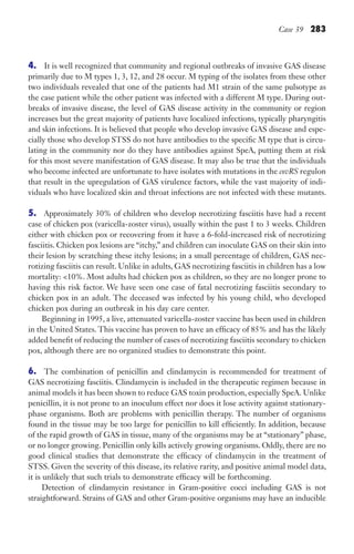 Case 39 283
4. It is well recognized that community and regional outbreaks of invasive GAS disease
primarily due to M types 1, 3, 12, and 28 occur. M typing of the isolates from these other
two individuals revealed that one of the patients had M1 strain of the same pulsotype as
the case patient while the other patient was infected with a different M type. During out-
breaks of invasive disease, the level of GAS disease activity in the community or region
increases but the great majority of patients have localized infections, typically pharyngitis
and skin infections. It is believed that people who develop invasive GAS disease and espe-
cially those who develop STSS do not have antibodies to the specific M type that is circu-
lating in the community nor do they have antibodies against SpeA, putting them at risk
for this most severe manifestation of GAS disease. It may also be true that the individuals
who become infected are unfortunate to have isolates with mutations in the covRS regulon
that result in the upregulation of GAS virulence factors, while the vast majority of indi-
viduals who have localized skin and throat infections are not infected with these mutants.
5. Approximately 30% of children who develop necrotizing fasciitis have had a recent
case of chicken pox (varicella-zoster virus), usually within the past 1 to 3 weeks. Children
either with chicken pox or recovering from it have a 6-fold-increased risk of necrotizing
fasciitis. Chicken pox lesions are “itchy,” and children can inoculate GAS on their skin into
their lesion by scratching these itchy lesions; in a small percentage of children, GAS nec-
rotizing fasciitis can result. Unlike in adults, GAS necrotizing fasciitis in children has a low
mortality: 10%. Most adults had chicken pox as children, so they are no longer prone to
having this risk factor. We have seen one case of fatal necrotizing fasciitis secondary to
chicken pox in an adult. The deceased was infected by his young child, who developed
chicken pox during an outbreak in his day care center.
Beginning in 1995, a live, attenuated varicella-zoster vaccine has been used in children
in the United States. This vaccine has proven to have an efficacy of 85% and has the likely
added benefit of reducing the number of cases of necrotizing fasciitis secondary to chicken
pox, although there are no organized studies to demonstrate this point.
6. The combination of penicillin and clindamycin is recommended for treatment of
GAS necrotizing fasciitis. Clindamycin is included in the therapeutic regimen because in
animal models it has been shown to reduce GAS toxin production, especially SpeA. Unlike
penicillin, it is not prone to an inoculum effect nor does it lose activity against stationary-
phase organisms. Both are problems with penicillin therapy. The number of organisms
found in the tissue may be too large for penicillin to kill efficiently. In addition, because
of the rapid growth of GAS in tissue, many of the organisms may be at “stationary” phase,
or no longer growing. Penicillin only kills actively growing organisms. Oddly, there are no
good clinical studies that demonstrate the efficacy of clindamycin in the treatment of
STSS. Given the severity of this disease, its relative rarity, and positive animal model data,
it is unlikely that such trials to demonstrate efficacy will be forthcoming.
Detection of clindamycin resistance in Gram-positive cocci including GAS is not
straightforward. Strains of GAS and other Gram-positive organisms may have an inducible
Gilligan_Sec4_255-306.indd 283 7/24/14 11:44 AM
 