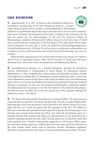 Case 40 287
CASE DISCUSSION
1. Approximately 10 to 20% of patients with rheumatoid arthritis are
seronegative, meaning they do not have rheumatoid factor, i.e., autoanti-
bodies directed against the Fc portion of immunoglobulin G. Rheumatoid
arthritis is an autoimmune disease that causes joint pain and in its most severe manifesta-
tions causes deformity and destruction of the joints, resulting in loss of function. By the
time the patient saw the rheumatologist, he did meet the American College of
Rheumatology’s definition of rheumatoid arthritis because he had more than 10 small
joints involved (all three small joints on the four fingers of his right hand) and had expe-
rienced symptoms for more than 6 weeks (see http://www.rheumatology.org/practice/
clinical/classification/ra/ra_2010.asp). He did not have an erythrocyte sedimentation rate
recorded at the time of his initial visit, and records from his rheumatology visit were not
available.
Other possible explanations for his swollen joints include Lyme disease, for which he
did not have an appropriate history; other chronic bacterial or fungal joint infections;
rheumatic fever; and a wide variety of autoimmune and inflammatory diseases.
2. Anti-inflammatory therapies are a standard therapeutic approach for rheumatoid
arthritis. Methotrexate is recommended as initial therapy for rheumatoid arthritis.
Methotrexate is a folate antagonist that reduces purine and pyrimidine synthesis and thus
cell proliferation, including that of T lymphocytes, which are believed to play a central role
in the inflammatory process in this disease. One of the side effects of any anti-inflammatory
agent is that it can increase the likelihood of infection by reducing the immune-mediated
clearance of organisms. In this case, the prednisone/methotrexate combination masked
the inflammation that was present as a result of his infection. The relatively slow progres-
sion that was seen was likely due to the slow growth rate of the organism infecting the
patient (see answer 3 for details).
3. The biopsy from this patient’s hand showed an acid-fast bacillus. The major group of
organisms that are acid fast is the genus Mycobacterium. Nocardia is another higher-order
bacterium that could cause the disease course observed in this patient. However, it is par-
tially acid fast, so it would not appear like the organism in Fig. 40.1. The difference
between an acid-fast and a partially acid-fast organism is that the decolorizing agent in an
acid-fast stain contains both alcohol and dilute acid, while the decolorizing agent in a
partially acid-fast stain contains only dilute acid. Mycobacteria are not decolorized by a
solution containing alcohol and acid, while Nocardia species are. It should be noted that
both organisms have a beaded, Gram-positive appearance on Gram stain. Other organ-
isms that cause slowly progressive, indolent skin, soft tissue, joint, and bone infections on
the hand include fungal agents such as Sporothrix schenckii, Histoplasma capsulatum,
Blastomyces dermatitidis, and a wide range of environmental dematiaceous fungi. Ulcerative
bodies directed against the Fc portion of immunoglobulin G. Rheumatoid
CASE
40
Gilligan_Sec4_255-306.indd 287 7/24/14 11:44 AM
 