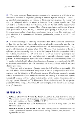 Case 40 289
5. The most important human pathogen among the mycobacteria is Mycobacterium
tuberculosis. Because it is adapted to growing in humans, it grows readily at 35 to 37°C.
As a result, human specimens are cultured at this temperature to ensure the recovery of
the most pathogenic of the mycobacteria. However, environmental mycobacteria (also
referred to as nontuberculous mycobacteria) make up the bulk of the mycobacterial
species to which humans are exposed. Many of these organisms, which include M. mari-
num, grow better at 30°C. In fact, M. marinum grows poorly, if at all, at 35 to 37°C.
Since environmental mycobacteria are much more likely to cause skin, soft tissue, and
joint infections, it is recommended that these specimens be cultured at both 30°C and
35 to 37°C.
6. A common strategy for screening patients to detect infection with M. tuberculosis is
to do a skin test in which 5 tuberculin units are injected intradermally into the volar
surface of the forearm. If the patient is infected with M. tuberculosis (tuberculosis [TB]),
an area of induration will appear after 48 to 72 hours. This induration is due to a
delayed-type hypersensitivity reaction to purified protein derivative present in the skin
test material. Induration of 5, 10, or 15 mm is considered positive depending on the
patient population tested, with 5 mm being used as a cutoff for immunocompromised
patients, 10 mm for high-risk individuals such as those with documented exposures, and
15 mm for individuals with a low index of suspicion. It should be remembered that 90%
of patients who are infected with M. tuberculosis are latently infected and will not have
clinical symptoms.
Of patients with M. marinum infections, more than half will have a false-positive TB
skin test. If these patients are tested, it may result in further testing such as a chest radio-
graph or even the initiation of M. tuberculosis therapy. M. tuberculosis therapy in patients
with M. marinum infections is problematic because the mainstay of M. tuberculosis therapy
is isoniazid, an agent with known liver toxicity and no activity against M. marinum. Given
the high rate of false-positive TB skin tests in this clinical setting and the low pretest
probability of this being M. tuberculosis, TB skin testing really has no role in the manage-
ment of this patient.
REFERENCES
1. Aubry A, Chosidow O, Caumes E, Robert J, Cambau E. 2002. Sixty-three cases of
Mycobacterium marinum infection: clinical features, treatment, and antibiotic susceptibility
of causative isolates. Arch Intern Med 162:1746–1752.
2. Chan ES, Cronstein BN. 2010. Methotrexate—how does it really work? Nat Rev
Rheumatol 6:175–178.
3. Lewis FM, Marsh BJ, von Reyn CF. 2003. Fish tank exposure and cutaneous infections
due to Mycobacterium marinum: tuberculin skin testing, treatment, and prevention. Clin
Infect Dis 37:390–397.
Gilligan_Sec4_255-306.indd 289 7/24/14 11:44 AM
 