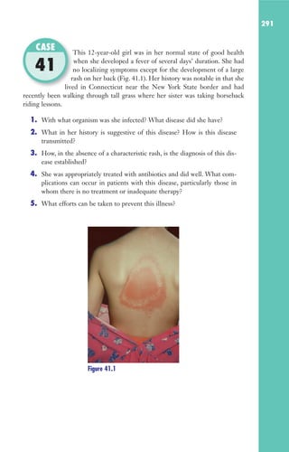 291
This 12-year-old girl was in her normal state of good health
when she developed a fever of several days’ duration. She had
no localizing symptoms except for the development of a large
rash on her back (Fig. 41.1). Her history was notable in that she
lived in Connecticut near the New York State border and had
recently been walking through tall grass where her sister was taking horseback
riding lessons.
1. With what organism was she infected? What disease did she have?
2. What in her history is suggestive of this disease? How is this disease
transmitted?
3. How, in the absence of a characteristic rash, is the diagnosis of this dis-
ease established?
4. She was appropriately treated with antibiotics and did well. What com-
plications can occur in patients with this disease, particularly those in
whom there is no treatment or inadequate therapy?
5. What efforts can be taken to prevent this illness?
This 12-year-old girl was in her normal state of good health
no localizing symptoms except for the development of a large
rash on her back (Fig. 41.1). Her history was notable in that she
lived in Connecticut near the New York State border and had
CASE
41
Figure 41.1
Gilligan_Sec4_255-306.indd 291 7/24/14 11:44 AM
 