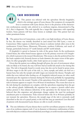 292 Skin and Soft Tissue Infections
CASE DISCUSSION
1. This patient was infected with the spirochete Borrelia burgdorferi,
which is the etiologic agent of Lyme disease. Her symptom of a nonspecific
fever is consistent with Lyme disease, but it is the presence of the character-
istic erythematous annular rash, referred to as erythema migrans, demonstrated in Fig.
41.1, that is diagnostic. The rash typically has a target-like appearance with expanding
borders. Some patients will have these lesions at multiple sites. This patient had one
rather prominent lesion.
2. The patient lives in Connecticut, a state with a very high incidence of Lyme disease.
In fact, the disease was initially described in (and named for) Old Lyme, a town in
Connecticut. Other regions in which Lyme disease is endemic include other areas in the
northeastern United States, Minnesota, Wisconsin, northern California, and much of
Europe, particularly between 35° north latitude and 60° north latitude.
B. burgdorferi is spread to humans by ticks of the genus Ixodes. In the northeastern
United States, the white-footed mouse appears to be the primary reservoir of B. burgdor-
feri, which is present in the mouse’s bloodstream. This mouse is also the preferred host for
the Ixodes scapularis tick, formerly known as Ixodes dammini, the major vector of this spiro-
chete. In other geographic locales, other Ixodes species act as major vectors.
Given that the patient was walking through tall grass, the sort of environment where
ticks are likely to be found, she may well have had an ixodid tick attach to her during this
time. The tick is frequently found in woody areas, but also can be found in grassy areas.
All three stages in the life cycle of the tick, i.e., larva, nymph, and adult, can feed on a
human host, but only the nymph and adult stages can transmit the disease. Nymphs and
adults that were infected after feeding on a B. burgdorferi-infected mouse (or other small
mammal) pass the organism to humans during the blood meal, probably by regurgitating
the spirochetes into the wound. Transfer of the spirochetes from the infected I. scapularis
ticks to humans appears to require 36 to 48 hours of attachment. The events that occur in
the tick during the attachment are complex, with the spirochetes migrating from the gut
to the salivary glands. Additionally, the organism has to express a protein called outer
surface protein C that enhances infectivity of the spirochete for the human host. It is
believed that this migration and phenotypic change explain the need for prolonged
attachment prior to transmission. Ticks removed before the 36 to 48 hours probably do
not transmit the spirochete. However, the nymph stage of the tick is extremely small
(described as the size of a pencil point), so the tick bite may go unnoticed. Less than half
of patients with documented Lyme disease are able to recall a tick bite.
3. The case definition of Lyme disease that is used for surveillance purposes is the pres-
ence of an erythema migrans rash ≥5 cm in diameter or laboratory confirmation of infec-
tionwithobjectiveevidenceofmusculoskeletal,neurologic,orcardiovascularmanifestations
fever is consistent with Lyme disease, but it is the presence of the character-
CASE
41
Gilligan_Sec4_255-306.indd 292 7/24/14 11:44 AM
 