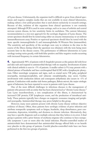 Case 41 293
of Lyme disease. Unfortunately, the organism itself is difficult to grow from clinical spec-
imens and requires complex media that are not available in most clinical laboratories,
making culture a low-yield procedure that is used almost exclusively in research settings.
Because of this, isolation of this organism from clinical specimens is not routinely
attempted. Although PCR is used in some settings, such as in cases of arthritis and central
nervous system disease, its low sensitivity limits its usefulness. The current laboratory
recommendation is a two-test approach for the serologic diagnosis of Lyme disease. The
serum specimen should first be tested using either an enzyme immunoassay or an indirect
immunofluorescent assay. Positive or equivocal specimens should then be tested with the
more specific immunoglobulin G and immunoglobulin M Western blot (immunoblot).
The sensitivity and specificity of the serologic tests vary in relation to the time in the
course of the illness during which the specimen was obtained, with the tests being more
accurate later in the disease course. The performance of different laboratories in Lyme
serology testing varies greatly, with both false-positive and false-negative results occurring
with increased frequency in certain laboratories.
4. Approximately 90% of patients with B. burgderfori present as this patient did with fever
and skin rash and respond to antimicrobial therapy with no sequelae. Involvement of joints
with clinical arthritis is seen in ~5% of patients. A smaller subset (5%) may present with a
clinical picture of headache and have cerebrospinal fluid (CSF) with a lymphocytic pleocy-
tosis. Other neurologic symptoms and signs, such as cranial nerve VII palsy, peripheral
neuropathy, meningoencephalitis, and subacute encephalopathy, may occur. Cardiac
involvement with conduction defects and consequent arrhythmias also occurs in ~1% of
patients. Coinfection with another tick-borne pathogen, Babesia microti, the major etiologic
agent of babesiosis, has been reported to occur in patients with Lyme disease.
One of the most difficult challenges in infectious diseases is the management of
patients who present with an entity that has been characterized as “chronic Lyme disease.”
Late Lyme neuroborreliosis, a rare complication of this illness, is characterized by
increased CSF protein, CSF lymphocyte count, and the production of intrathecal anti-
body. These patients typically have changes on magnetic resonance imaging and periph-
eral neuropathy. Antimicrobial therapy may prove helpful in this group.
However, many more patients present with chronic Lyme disease without objective
evidence of disease. Often, these patients have serologic evidence of prior infection and
attribute nonspecific symptoms such as fatigue, headache, sleep disturbances, poor con-
centration, depression, irritability, and dizziness to chronic infection. Alternatively, they
may have a specific diagnosis such as multiple sclerosis that they believe is in error. A final
group is patients with a prior history of erythema migrans who continue to have nonspe-
cific symptoms 1 year or more after the initial infection. Placebo-controlled studies of
antimicrobials have demonstrated that antimicrobial therapy offered little or no benefit
over placebo in this group of patients. Careful placebo-controlled trials have not been
performed in the first two groups of patients.
Gilligan_Sec4_255-306.indd 293 7/24/14 11:44 AM
 