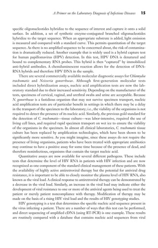 A Primer on the Laboratory Diagnosis of Infectious Diseases 15
specific oligonucleotides hybridize to the sequence of interest and capture it onto a solid
surface. In addition, a set of synthetic enzyme-conjugated branched oligonucleotides
hybridize to the target sequence. When an appropriate substrate is added, light emission
is measured and compared with a standard curve. This permits quantitation of the target
sequence. As there is no amplified sequence to be concerned about, the risk of contamina-
tion is dramatically reduced. Another example that is widely used is a hybrid capture test
for human papillomavirus (HPV) detection. In this test, HPV DNA is denatured and
bound to complementary RNA probes. This hybrid is then “captured” by immobilized
anti-hybrid antibodies. A chemiluminescent reaction allows for the detection of DNA-
RNA hybrids and therefore HPV DNA in the sample.
There are several commercially available molecular diagnostic assays for Chlamydia
trachomatis and Neisseria gonorrhoeae. Although first-generation molecular tests
included direct hybridization assays, nucleic acid amplification tests are now the lab-
oratory standard due to their increased sensitivity. Depending on the manufacturer of the
tests, specimens of cervical, vaginal, and urethral swabs and urine are acceptable. Because
N. gonorrhoeae is a fastidious organism that may not survive specimen transport, nucleic
acid amplification tests are of particular benefit in settings in which there may be a delay
in the transport of the specimen to the laboratory; i.e., the viability of the organisms is not
required to detect the presence of its nucleic acid. Similarly, the previous gold standard for
the detection of C. trachomatis—tissue culture—was labor-intensive, required the use of
living cell lines, and required rapid specimen transport on wet ice to ensure the viability
of the organisms in the specimen. In almost all clinical laboratories, C. trachomatis tissue
culture has been replaced by amplification technologies, which have been shown to be
significantly more sensitive. As you might imagine, since these assays do not require the
presence of living organisms, patients who have been treated with appropriate antibiotics
may continue to have a positive assay for some time because of the presence of dead, and
therefore noninfectious, organisms that contain the target nucleic acid.
Quantitative assays are now available for several different pathogens. These include
tests that determine the level of HIV RNA in patients with HIV infection and are now
recognized as one component of the standard clinical management of these patients. With
the availability of highly active antiretroviral therapy but the potential for antiviral drug
resistance, it is important to be able to closely monitor the plasma level of HIV RNA, also
known as the viral load. A clinical response to antiretroviral therapy can be demonstrated by
a decrease in the viral load. Similarly, an increase in the viral load may indicate either the
development of viral resistance to one or more of the antiviral agents being used to treat the
patient or merely patient noncompliance with therapy. Modification of therapy may be
made on the basis of a rising HIV viral load and the results of HIV genotyping studies.
HIV genotyping is a test that determines the specific nucleic acid sequence present in
the virus infecting a patient. There are a number of ways that this test can be performed,
and direct sequencing of amplified cDNA (using RT-PCR) is one example. These results
are routinely compared with a database that contains nucleic acid sequences from viral
Gilligan_Primer_001-024.indd 15 7/24/14 11:42 AM
 