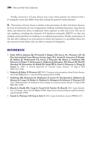 294 Skin and Soft Tissue Infections
Finally, recurrence of Lyme disease may occur when patients are infected with a
B. burgdorferi strain that differs from that causing the patient’s initial infection.
5. Prevention of Lyme disease is similar to the prevention of other tick-borne diseases.
In areas of endemicity, the use of appropriate clothing, including long pants, long-sleeved
shirts, and closed-toe shoes, is important when exposure to ticks may occur. The use of
tick repellents, including the chemical N,N-diethyl-m-toluamide (DEET) on skin and
clothing and permethrin on clothing, is an additional precaution. Finally, examination of
the skin after walking in an environment in which tick exposure is a possibility allows for
the removal of ticks before they are able to transmit B. burgdorferi.
REFERENCES
1. Feder HM Jr, Johnson BJ, O’Connell S, Shapiro ED, Steere AC, Wormser GP; Ad
Hoc International Lyme Disease Group, Agger WA, Artsob H, Auwaerter P, Dumler
JS, Bakken JS, Bockenstedt LK, Green J, Dattwyler RJ, Munoz J, Nadelman RB,
Schwartz I, Draper T, McSweegan E, Halperin JJ, Klempner MS, Krause PJ, Mead P,
Morshed M, Porwancher R, Radolf JD, Smith RP Jr, Sood S, Weinstein A, Wong SJ,
Zemel L. 2007. A critical appraisal of “chronic Lyme disease.” N Engl J Med
357:1422–1430.
2. Halperin JJ, Baker P, Wormser GP. 2013. Common misconceptions about Lyme disease.
Am J Med 126:264.e1-7. doi:10.1016/j.amjmed.2012.10.008.
3. Nadelman RB, Hanincová K, Mukherjee P, Liveris D, Nowakowski J, McKenna D,
Brisson D, Cooper D, Bittker S, Madison G, Holmgren D, Schwartz I, Wormser GP.
2012. Differentiation of reinfection from relapse in recurrent Lyme disease. N Engl J Med
367:1883–1890.
4. Rizzoli A, Hauffe HC, Carpi G, Vourc’h GI, Neteler M, Rosà R. 2011. Lyme borreli-
osis in Europe. Euro Surveill 16:pii=19906. http://www.eurosurveillance.org/ViewArticle.
aspx?ArticleId=19906.
5. Stanek G, Wormser GP, Gray J, Strle F. 2012. Lyme borreliosis. Lancet 379:461–473.
Gilligan_Sec4_255-306.indd 294 7/24/14 11:44 AM
 