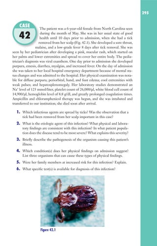 295
The patient was a 6-year-old female from North Carolina seen
during the month of May. She was in her usual state of good
health until 10 days prior to admission, when she had a tick
removed from her scalp (Fig. 42.1). She developed a sore throat,
malaise, and a low-grade fever 8 days after tick removal. She was
seen by her pediatrician after developing a pink, macular rash, which started on
her palms and lower extremities and spread to cover her entire body. The pedia-
trician’s diagnosis was viral exanthem. One day prior to admission she developed
purpura, emesis, diarrhea, myalgias, and increased fever. On the day of admission
she was taken to her local hospital emergency department because of mental sta-
tus changes and was admitted to the hospital. Her physical examination was nota-
ble for diffuse purpura; periorbital, hand, and foot edema; cool extremities with
weak pulses; and hepatosplenomegaly. Her laboratory studies demonstrated an
Na+
level of 125 mmol/liter, platelet count of 26,000/μl, white blood cell count of
14,900/μl, hemoglobin level of 8.8 g/dl, and greatly prolonged coagulation times.
Ampicillin and chloramphenicol therapy was begun, and she was intubated and
transferred to our institution; she died soon after arrival.
1. Which infectious agents are spread by ticks? Was the observation that a
tick had been removed from her scalp important in this case?
2. What is the etiologic agent of this infection? What physical and labora-
tory findings are consistent with this infection? In what patient popula-
tion does the disease tend to be most severe? What explains this severity?
3. Briefly describe the pathogenesis of the organism causing this patient’s
illness.
4. Which condition(s) does her physical findings on admission suggest?
List three organisms that can cause these types of physical findings.
5. Were her family members at increased risk for this infection? Explain.
6. What specific test(s) is available for diagnosis of this infection?
The patient was a 6-year-old female from North Carolina seen
health until 10 days prior to admission, when she had a tick
removed from her scalp (Fig. 42.1). She developed a sore throat,
malaise, and a low-grade fever 8 days after tick removal. She was
CASE
42
Figure 42.1
Gilligan_Sec4_255-306.indd 295 7/24/14 11:44 AM
 