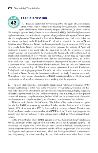 296 Skin and Soft Tissue Infections
CASE DISCUSSION
1. Ticks are vectors for Borrelia burgdorferi (the agent of Lyme disease),
other Borrelia species (which cause relapsing fever), Francisella tularensis (the
agent of tularemia), Babesia microti (the agent of babesiosis), Rickettsia rickettsii
(the etiologic agent of Rocky Mountain spotted fever [RMSF]), Ehrlichia chaffeensis (caus-
ing human monocytic ehrlichiosis), Anaplasma phagocytophilum (the agent of human gran-
ulocytic anaplasmosis), Colorado tick fever virus, Powassan virus, and other rickettsiae
and viruses not found in the United States. R. rickettsii is endemic in the state of North
Carolina, with Oklahoma or North Carolina reporting the largest number of RMSF cases
on a yearly basis. Ninety percent of cases occur between the months of April and
September, a period when adult ticks, the stage that spreads the organism, are most
actively feeding. For R. rickettsii to be transmitted to humans, the infected tick must be
attached for a minimum of 6 to 10 hours, and more than 24 hours may be required for
transmission to occur. The incubation time after tick exposure ranges from 2 to 14 days,
with a median of 7 days.The patient’s development of symptoms 8 days after tick exposure
is consistent with R. rickettsii infection. The tick removed from this child was Dermacentor
variabilis, the common dog tick. This tick is known to transmit R. rickettsii, F. tularensis,
E. chaffeensis, and A. phagocytophilum. The other tick that commonly acts as a vector for
R. rickettsii in North America is Dermacentor andersoni, the Rocky Mountain wood tick.
Although rare, other modes of acquisition of RMSF infections include needlesticks, blood
transfusions, or lab accidents that occur when working with the organism.
2. The most likely etiology of the patient’s infection is R. rickettsii, which causes RMSF.
The physical finding of a skin rash, in the presence of fever, myalgias, vomiting, and diar-
rhea, with a history of a tick bite in a geographically compatible area, is highly suggestive
of RMSF. Hyponatremia (low Na+
level) is commonly seen in RMSF, as are low platelet
counts and increased coagulation times, both of which can be manifestations of dissemi-
nated intravascular coagulation (DIC), an often fatal complication of this infection.
This case took place in North Carolina. The failure of her pediatrician to recognize
that she had RMSF most certainly contributed to her demise. Patients with a skin rash
(seen in 90% of patients with RMSF), fever, and tick exposure in North Carolina have
RMSF until proven otherwise. Mortality with RMSF is ~1 to 3% with timely, appropriate
antimicrobial therapy with doxycycline but may reach as high as 25% in untreated indi-
viduals.
In the United States, where RMSF epidemiology has been most closely scrutinized,
African-Americans are the population in which the disease has the greatest severity. The
reasons for this appear to be 2-fold. First, in dark-skinned individuals, the rash, which is
the key diagnostic feature of this infection, may be difficult to appreciate. This may delay
the diagnosis and appropriate treatment, which can have grave clinical consequences,
most importantly, increased mortality. Second, African-Americans often have poorer
agent of tularemia),
CASE
42
Gilligan_Sec4_255-306.indd 296 7/24/14 11:44 AM
 