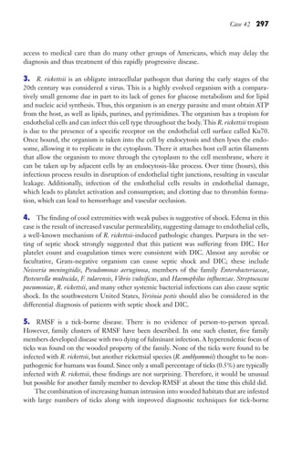 Case 42 297
access to medical care than do many other groups of Americans, which may delay the
diagnosis and thus treatment of this rapidly progressive disease.
3. R. rickettsii is an obligate intracellular pathogen that during the early stages of the
20th century was considered a virus. This is a highly evolved organism with a compara-
tively small genome due in part to its lack of genes for glucose metabolism and for lipid
and nucleic acid synthesis. Thus, this organism is an energy parasite and must obtain ATP
from the host, as well as lipids, purines, and pyrimidines. The organism has a tropism for
endothelial cells and can infect this cell type throughout the body. This R. rickettsii tropism
is due to the presence of a specific receptor on the endothelial cell surface called Ku70.
Once bound, the organism is taken into the cell by endocytosis and then lyses the endo-
some, allowing it to replicate in the cytoplasm. There it attaches host cell actin filaments
that allow the organism to move through the cytoplasm to the cell membrane, where it
can be taken up by adjacent cells by an endocytosis-like process. Over time (hours), this
infectious process results in disruption of endothelial tight junctions, resulting in vascular
leakage. Additionally, infection of the endothelial cells results in endothelial damage,
which leads to platelet activation and consumption; and clotting due to thrombin forma-
tion, which can lead to hemorrhage and vascular occlusion.
4. The finding of cool extremities with weak pulses is suggestive of shock. Edema in this
case is the result of increased vascular permeability, suggesting damage to endothelial cells,
a well-known mechanism of R. rickettsii-induced pathologic changes. Purpura in the set-
ting of septic shock strongly suggested that this patient was suffering from DIC. Her
platelet count and coagulation times were consistent with DIC. Almost any aerobic or
facultative, Gram-negative organism can cause septic shock and DIC; these include
Neisseria meningitidis, Pseudomonas aeruginosa, members of the family Enterobacteriaceae,
Pasteurella multocida, F. tularensis, Vibrio vulnificus, and Haemophilus influenzae. Streptococcus
pneumoniae, R. rickettsii, and many other systemic bacterial infections can also cause septic
shock. In the southwestern United States, Yersinia pestis should also be considered in the
differential diagnosis of patients with septic shock and DIC.
5. RMSF is a tick-borne disease. There is no evidence of person-to-person spread.
However, family clusters of RMSF have been described. In one such cluster, five family
members developed disease with two dying of fulminant infection. A hyperendemic focus of
ticks was found on the wooded property of the family. None of the ticks were found to be
infected with R. rickettsii, but another rickettsial species (R. amblyommii) thought to be non-
pathogenic for humans was found. Since only a small percentage of ticks (0.5%) are typically
infected with R. rickettsii, these findings are not surprising. Therefore, it would be unusual
but possible for another family member to develop RMSF at about the time this child did.
The combination of increasing human intrusion into wooded habitats that are infested
with large numbers of ticks along with improved diagnostic techniques for tick-borne
Gilligan_Sec4_255-306.indd 297 7/24/14 11:44 AM
 