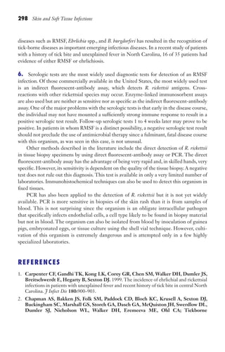 298 Skin and Soft Tissue Infections
diseases such as RMSF, Ehrlichia spp., and B. burgdorferi has resulted in the recognition of
tick-borne diseases as important emerging infectious diseases. In a recent study of patients
with a history of tick bite and unexplained fever in North Carolina, 16 of 35 patients had
evidence of either RMSF or ehrlichiosis.
6. Serologic tests are the most widely used diagnostic tests for detection of an RMSF
infection. Of those commercially available in the United States, the most widely used test
is an indirect fluorescent-antibody assay, which detects R. rickettsii antigens. Cross-
reactions with other rickettsial species may occur. Enzyme-linked immunosorbent assays
are also used but are neither as sensitive nor as specific as the indirect fluorescent-antibody
assay. One of the major problems with the serologic tests is that early in the disease course,
the individual may not have mounted a sufficiently strong immune response to result in a
positive serologic test result. Follow-up serologic tests 1 to 4 weeks later may prove to be
positive. In patients in whom RMSF is a distinct possibility, a negative serologic test result
should not preclude the use of antimicrobial therapy since a fulminant, fatal disease course
with this organism, as was seen in this case, is not unusual.
Other methods described in the literature include the direct detection of R. rickettsii
in tissue biopsy specimens by using direct fluorescent-antibody assay or PCR. The direct
fluorescent-antibody assay has the advantage of being very rapid and, in skilled hands, very
specific. However, its sensitivity is dependent on the quality of the tissue biopsy.A negative
test does not rule out this diagnosis. This test is available in only a very limited number of
laboratories. Immunohistochemical techniques can also be used to detect this organism in
fixed tissues.
PCR has also been applied to the detection of R. rickettsii but it is not yet widely
available. PCR is more sensitive in biopsies of the skin rash than it is from samples of
blood. This is not surprising since the organism is an obligate intracellular pathogen
that specifically infects endothelial cells, a cell type likely to be found in biopsy material
but not in blood. The organism can also be isolated from blood by inoculation of guinea
pigs, embryonated eggs, or tissue culture using the shell vial technique. However, culti-
vation of this organism is extremely dangerous and is attempted only in a few highly
specialized laboratories.
REFERENCES
1. Carpenter CF, Gandhi TK, Kong LK, Corey GR, Chen SM, Walker DH, Dumler JS,
Breitschwerdt E, Hegarty B, Sexton DJ. 1999. The incidence of ehrlichial and rickettsial
infections in patients with unexplained fever and recent history of tick bite in central North
Carolina. J Infect Dis 180:900–903.
2. Chapman AS, Bakken JS, Folk SM, Paddock CD, Bloch KC, Krusell A, Sexton DJ,
Buckingham SC, Marshall GS, Storch GA, Dasch GA, McQuiston JH, Swerdlow DL,
Dumler SJ, Nicholson WL, Walker DH, Eremeeva ME, Ohl CA; Tickborne
Gilligan_Sec4_255-306.indd 298 7/24/14 11:44 AM
 
