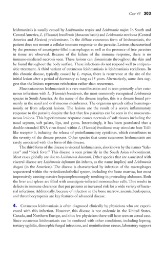 Case 43 303
leishmaniasis is usually caused by Leishmanina tropica and Leishmania major. In South and
Central America, L. (Viannia) brasiliensis (Amazon basin) and Leishmania mexicana (Central
America and Mexico) predominate. In the diffuse cutaneous form of leishmaniasis, the
patient does not mount a cellular immune response to the parasite. Lesions characterized
by the presence of amastigote-filled macrophages as well as the presence of free parasites
in tissue are observed. Because of the failure of the immune response, there is no
immune-mediated necrosis seen. These lesions can disseminate throughout the skin and
be found throughout the body surface. These infections do not respond well to antipara-
sitic treatment. A third variant of cutaneous leishmaniasis is leishmaniasis recidivans. In
this chronic disease, typically caused by L. tropica, there is recurrence at the site of the
initial lesion after a period of dormancy as long as 15 years. Alternatively, some data sug-
gest that the lesions represent reinfection rather than recurrence.
Mucocutaneous leishmaniasis is a rare manifestation and is seen primarily after cuta-
neous infections with L. (Viannia) brasiliensis, the most commonly recognized Leishmania
species in South America. As the name of the disease implies, this is a disease found pri-
marily in the nasal and oral mucous membranes. The organism spreads either hematoge-
nously or from adjacent lesions. The lesions are the result of a severe inflammatory
response to the parasite despite the fact that few parasites can be seen in the mucocuta-
neous lesions. This hyperimmune response causes necrosis of soft tissues including the
nasal septum, soft palate, lips, and gums. Interestingly, it has been postulated that a
double-stranded RNA virus found within L. (Viannia) brasiliensis may stimulate host Toll-
like receptor 3, inducing the release of proinflammatory cytokines, which contributes to
the severity of the disease process. Other species that cause cutaneous leishmaniasis are
rarely associated with this form of this disease.
The third form of the disease is visceral leishmaniasis, also known by the names “kala-
azar” and “black fever.” This disease is seen primarily in the South Asian subcontinent.
Most cases globally are due to Leishmania donovani. Other species that are associated with
visceral disease are Leishmania infantum (in infants, as the name implies) and Leishmania
chagasi (in the Americas). The disease is characterized by infection of the macrophages
sequestered within the reticuloendothelial system, including the bone marrow, but most
impressively causing massive hepatosplenomegaly resulting in protruding abdomen. Both
the liver and spleen are filled with amastigote-infected mononuclear cells. This results in
defects in immune clearance that put patients at increased risk for a wide variety of bacte-
rial infections. Additionally, because of infection in the bone marrow, anemia, leukopenia,
and thrombocytopenia are key features of advanced disease.
4. Cutaneous leishmaniasis is often diagnosed clinically by physicians who are experi-
enced with this infection. However, this disease is not endemic in the United States,
Canada, and Northern Europe, and thus few physicians there will have seen an actual case.
Since cutaneous leishmaniasis can be confused with other conditions, including leprosy,
tertiary syphilis, dimorphic fungal infections, and noninfectious causes, laboratory support
Gilligan_Sec4_255-306.indd 303 7/24/14 11:44 AM
 