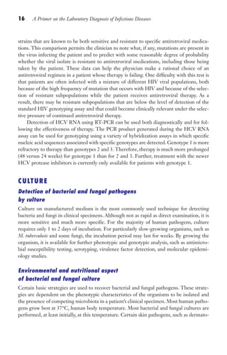 16 A Primer on the Laboratory Diagnosis of Infectious Diseases
strains that are known to be both sensitive and resistant to specific antiretroviral medica-
tions. This comparison permits the clinician to note what, if any, mutations are present in
the virus infecting the patient and to predict with some reasonable degree of probability
whether the viral isolate is resistant to antiretroviral medications, including those being
taken by the patient. These data can help the physician make a rational choice of an
antiretroviral regimen in a patient whose therapy is failing. One difficulty with this test is
that patients are often infected with a mixture of different HIV viral populations, both
because of the high frequency of mutation that occurs with HIV and because of the selec-
tion of resistant subpopulations while the patient receives antiretroviral therapy. As a
result, there may be resistant subpopulations that are below the level of detection of the
standard HIV genotyping assay and that could become clinically relevant under the selec-
tive pressure of continued antiretroviral therapy.
Detection of HCV RNA using RT-PCR can be used both diagnostically and for fol-
lowing the effectiveness of therapy. The PCR product generated during the HCV RNA
assay can be used for genotyping using a variety of hybridization assays in which specific
nucleic acid sequences associated with specific genotypes are detected. Genotype 1 is more
refractory to therapy than genotypes 2 and 3. Therefore, therapy is much more prolonged
(48 versus 24 weeks) for genotype 1 than for 2 and 3. Further, treatment with the newer
HCV protease inhibitors is currently only available for patients with genotype 1.
CULTURE
Detection of bacterial and fungal pathogens
by culture
Culture on manufactured medium is the most commonly used technique for detecting
bacteria and fungi in clinical specimens. Although not as rapid as direct examination, it is
more sensitive and much more specific. For the majority of human pathogens, culture
requires only 1 to 2 days of incubation. For particularly slow-growing organisms, such as
M. tuberculosis and some fungi, the incubation period may last for weeks. By growing the
organism, it is available for further phenotypic and genotypic analysis, such as antimicro-
bial susceptibility testing, serotyping, virulence factor detection, and molecular epidemi-
ology studies.
Environmental and nutritional aspect
of bacterial and fungal culture
Certain basic strategies are used to recover bacterial and fungal pathogens. These strate-
gies are dependent on the phenotypic characteristics of the organisms to be isolated and
the presence of competing microbiota in a patient’s clinical specimen. Most human patho-
gens grow best at 37°C, human body temperature. Most bacterial and fungal cultures are
performed, at least initially, at this temperature. Certain skin pathogens, such as dermato-
Gilligan_Primer_001-024.indd 16 7/24/14 11:42 AM
 