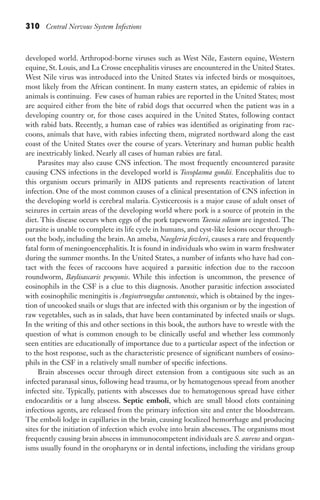 310 Central Nervous System Infections
developed world. Arthropod-borne viruses such as West Nile, Eastern equine, Western
equine, St. Louis, and La Crosse encephalitis viruses are encountered in the United States.
West Nile virus was introduced into the United States via infected birds or mosquitoes,
most likely from the African continent. In many eastern states, an epidemic of rabies in
animals is continuing. Few cases of human rabies are reported in the United States; most
are acquired either from the bite of rabid dogs that occurred when the patient was in a
developing country or, for those cases acquired in the United States, following contact
with rabid bats. Recently, a human case of rabies was identified as originating from rac-
coons, animals that have, with rabies infecting them, migrated northward along the east
coast of the United States over the course of years. Veterinary and human public health
are inextricably linked. Nearly all cases of human rabies are fatal.
Parasites may also cause CNS infection. The most frequently encountered parasite
causing CNS infections in the developed world is Toxoplasma gondii. Encephalitis due to
this organism occurs primarily in AIDS patients and represents reactivation of latent
infection. One of the most common causes of a clinical presentation of CNS infection in
the developing world is cerebral malaria. Cysticercosis is a major cause of adult onset of
seizures in certain areas of the developing world where pork is a source of protein in the
diet. This disease occurs when eggs of the pork tapeworm Taenia solium are ingested. The
parasite is unable to complete its life cycle in humans, and cyst-like lesions occur through-
out the body, including the brain. An ameba, Naegleria fowleri, causes a rare and frequently
fatal form of meningoencephalitis. It is found in individuals who swim in warm freshwater
during the summer months. In the United States, a number of infants who have had con-
tact with the feces of raccoons have acquired a parasitic infection due to the raccoon
roundworm, Baylisascaris procyonis. While this infection is uncommon, the presence of
eosinophils in the CSF is a clue to this diagnosis. Another parasitic infection associated
with eosinophilic meningitis is Angiostrongylus cantonensis, which is obtained by the inges-
tion of uncooked snails or slugs that are infected with this organism or by the ingestion of
raw vegetables, such as in salads, that have been contaminated by infected snails or slugs.
In the writing of this and other sections in this book, the authors have to wrestle with the
question of what is common enough to be clinically useful and whether less commonly
seen entities are educationally of importance due to a particular aspect of the infection or
to the host response, such as the characteristic presence of significant numbers of eosino-
phils in the CSF in a relatively small number of specific infections.
Brain abscesses occur through direct extension from a contiguous site such as an
infected paranasal sinus, following head trauma, or by hematogenous spread from another
infected site. Typically, patients with abscesses due to hematogenous spread have either
endocarditis or a lung abscess. Septic emboli, which are small blood clots containing
infectious agents, are released from the primary infection site and enter the bloodstream.
The emboli lodge in capillaries in the brain, causing localized hemorrhage and producing
sites for the initiation of infection which evolve into brain abscesses. The organisms most
frequently causing brain abscess in immunocompetent individuals are S. aureus and organ-
isms usually found in the oropharynx or in dental infections, including the viridans group
Gilligan_Sec5_307-368.indd 310 7/24/14 11:45 AM
 