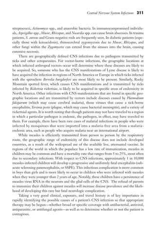 Central Nervous System Infections 311
streptococci, Actinomyces spp., and anaerobic bacteria. In immunocompromised individu-
als, Aspergillus spp., Mucor, Rhizopus, and Nocardia spp. can cause brain abscesses. In trauma
patients, S. aureus and Gram-negative rods are frequently seen. In diabetic patients (espe-
cially those with ketoacidosis), rhinocerebral zygomycosis due to Mucor, Rhizopus, and
other fungi within the Zygomycetes can extend from the sinuses into the brain, causing
extensive necrosis.
There are geographically defined CNS infections due to pathogens transmitted by
ticks and other ectoparasites. For vector-borne infections, the geographic locations at
which infected arthropod vectors occur will determine where these diseases are likely to
be acquired. So, someone who has the CNS manifestations of Lyme disease is likely to
have acquired the infection in regions of North America or Europe in which ticks infected
with the spirochete Borrelia burgdorferi are most likely to be present. Similarly, Rocky
Mountain spotted fever, which causes CNS manifestations and is transmitted by ticks
infected by Rickettsia rickettsiae, is likely to be acquired in specific areas of endemicity in
North America. Other infections with CNS manifestations that are found in specific geo-
graphic locations and are transmitted by vectors include diseases caused by Plasmodium
falciparum (which may cause cerebral malaria), those viruses that cause a tick-borne
encephalitis, Yersinia pestis (plague, which may cause bacterial meningitis), and a variety of
rickettsial agents. It is worth noting that though patients may not have traveled to a region
in which a particular pathogen is endemic, the pathogen, in effect, may have traveled to
them. For example, there have been rare cases of malarial infections in people who were
infected by mosquitoes that were imported into a malaria-free area from a malaria-
endemic area, such as people who acquire malaria near an international airport.
While measles is efficiently transmitted from person to person by the respiratory
route, the geographic range of endemicity of this disease does not include developed
countries, as a result of the widespread use of the available live, attenuated vaccine. In
regions of the world in which the populace has a low rate of immunization, measles in
children may be common and have a mortality rate that ranges from 5 to 25%, most often
due to secondary infections. With respect to CNS infections, approximately 1 in 10,000
measles-infected children will develop a progressive and uniformly fatal encephalitis (sub-
acute sclerosing panencephalitis, or SSPE). This infectious complication is more common
in boys than girls and is more likely to occur in children who were infected with measles
when they were younger than 2 years of age. Notably, these children have a persistence of
measles virus RNA in the neurons and the glial cells of the CNS. The refusal of parents
to immunize their children against measles will increase disease prevalence and the likeli-
hood of developing this rare but fatal neurologic complication.
Taking a very good clinical, exposure, and travel history is of key importance in
rapidly identifying the possible causes of a patient’s CNS infection so that appropriate
therapy may be begun—whether broad or specific coverage with antibacterial, antiviral,
antiparasitic, or antifungal agents—as well as to determine whether or not the patient is
contagious.
Gilligan_Sec5_307-368.indd 311 7/24/14 11:45 AM
 