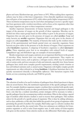 A Primer on the Laboratory Diagnosis of Infectious Diseases 17
phytes and some Mycobacterium spp., grow better at 30°C. When seeking these organisms,
cultures may be done at this lower temperature. A few clinically significant microorgan-
isms will grow at low temperatures (4°C), while others prefer higher temperatures (42°C).
These incubation temperatures may be used when attempting to recover a specific organ-
ism from specimens with a resident microbiota, such as feces, as few organisms other than
the target organism can grow at these temperature extremes.
Another important characteristic of human bacterial and fungal pathogens is the
impact of the presence of oxygen on the growth of these organisms. Microbes can be
divided into three major groups based on their ability to grow in the presence of oxygen.
Organisms that can only grow in the presence of oxygen are called aerobes. Fungi and
many bacteria are aerobic organisms. Organisms that can only grow in the absence of
oxygen are called anaerobes. The majority of bacteria that make up the resident micro-
biota of the gastrointestinal and female genital tracts are anaerobic organisms. Some
bacteria can grow either in the presence or in the absence of oxygen. These organisms are
called facultative organisms. A subgroup of facultative organisms is called microaero-
philes. These organisms grow best in an atmosphere with reduced levels of oxygen.
Campylobacter spp. and Helicobacter spp. are examples of microaerophiles.
Besides temperature and oxygen, nutrients are an important third factor in the growth
of microbes. Many bacteria have very simple growth requirements. They require an
energy and carbon source, such as glucose; a nitrogen source, which may be ammonium
salts or amino acids; and trace amounts of salts and minerals, especially iron. Some human
pathogens have much more complex growth requirements, needing certain vitamins or
less well-defined nutrients such as animal serum. Organisms with highly complex growth
requirements are often referred to as being fastidious. A fastidious bacterium that is fre-
quently encountered clinically is Haemophilus influenzae. This bacterium requires both
hemin, an iron-containing molecule, and NAD for growth.
Media
The selection of media to be used in isolation of pathogens from clinical specimens is depen-
dent on several factors. First, the nutritional requirements of the specific pathogen must be
met. For example, fastidious organisms require a medium that is enriched with specific nutri-
ents, such as animal blood, serum, or other growth factors. If the clinical specimen is obtained
from a site that has a resident microbiota, certain strategies will be necessary to isolate a
specific pathogen from the accompanying resident microbiota. Often in this setting, a special
type of medium called selective medium is used to recover these pathogens. This medium
selects for the growth of a specific group of organisms. This is done by adding substances,
such as dyes, antibiotics, or bile salts, that inhibit the growth of one group of organisms while
permitting the growth of another. For example, MacConkey agar is a selective medium that
contains bile salts and the dye crystal violet. These two substances are inhibitory for Gram-
positive organisms as well as some Gram-negative ones. A wide variety of Gram-negative
rods grow on this medium. Some selective media are also differential. MacConkey agar is an
Gilligan_Primer_001-024.indd 17 7/24/14 11:42 AM
 