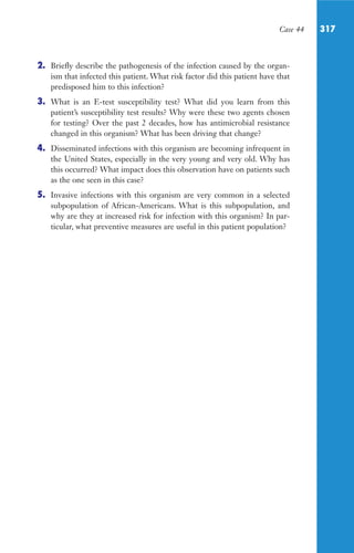 Case 44 317
2. Briefly describe the pathogenesis of the infection caused by the organ-
ism that infected this patient. What risk factor did this patient have that
predisposed him to this infection?
3. What is an E-test susceptibility test? What did you learn from this
patient’s susceptibility test results? Why were these two agents chosen
for testing? Over the past 2 decades, how has antimicrobial resistance
changed in this organism? What has been driving that change?
4. Disseminated infections with this organism are becoming infrequent in
the United States, especially in the very young and very old. Why has
this occurred? What impact does this observation have on patients such
as the one seen in this case?
5. Invasive infections with this organism are very common in a selected
subpopulation of African-Americans. What is this subpopulation, and
why are they at increased risk for infection with this organism? In par-
ticular, what preventive measures are useful in this patient population?
Gilligan_Sec5_307-368.indd 317 7/24/14 11:46 AM
 