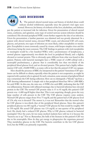 318 Central Nervous System Infections
CASE DISCUSSION
1. The patient’s altered mental status and history of alcohol abuse could
indicate alcohol withdrawal, especially since the patient’s vital signs were
normal. However, his history of cirrhosis of the liver, alcoholism, and diabetes
put the patient at increased risk for infection. Given his presentation of altered mental
status, confusion, and agitation, some type of central nervous system infection should be
considered. His elevated peripheral WBC count further supports the idea of an infection.
Given his presentation, a lumbar puncture was obtained and was grossly abnormal. In a
patient with altered mental status, elevated WBC count, and abnormal CSF cell count,
glucose, and protein, two types of infection are most likely, either encephalitis or menin-
gitis. Encephalitis is most commonly caused by viruses, with herpes simplex virus and the
arboviruses being the most common. The CSF findings in patients with viral encephalitis
or meningitis would be a few hundred WBCs with a predominance of lymphocytes, a
normal glucose (approximately two-thirds the level in peripheral blood), and a slightly
elevated or normal protein. This is obviously quite different from what was found in this
patient. Patients with bacterial meningitis have a WBC count of 1,000 cells/μl with a
neutrophil predominance, a glucose that is considerably less than two-thirds of the
peripheral blood glucose level, and an elevated protein. This patient had a highly inflam-
matory CSF with 30,000 WBCs, so many cells in fact that the patient’s CSF was opaque.
How should the presence of RBCs be interpreted in this patient? Sometimes CSF spec-
imens can be difficult to obtain, especially when the patient is not cooperative, as might be
expected with a patient who is agitated. In such a situation, some amount of peripheral blood
may contaminate the CSF during collection. How can we distinguish a “bloody” tap from a
CSF showing inflammation? A simple rule is that peripheral blood has 500 to 1,000 RBCs
for each WBC. In this case, the ratio was ~6 WBCs for each RBC, indicating that the CSF
was inflammatory. Patients with inflamed meninges due to bacterial infection have elevated
protein in the CSF. The normal CSF protein value is 15 to 45 mg/dl; this patient’s CSF
protein was ~1,400 mg/dl higher than that. This is not surprising, though, given the very
large number of cells present in the CSF. The CSF glucose requires some analysis.
Normal CSF glucose ranges from 50 to 75 mg/dl, and the patient had a CSF glucose level
of 124; why was it elevated? The answer is, it was not! Remember that the normal value
for CSF glucose is two-thirds that of the peripheral blood glucose. Since this patient’s
peripheral glucose was 483 mg/dl, a “normal” CSF glucose for him would be roughly 300
to 330 mg/dl. His actual CSF glucose was 124 mg/dl, or one-quarter of his peripheral
level. He clearly had a reduced CSF glucose. Why is CSF glucose reduced in bacterial
meningitis? Over the years, far too many medical students have told me it is because the
“bacteria use it up.” Not so. Remember, the bulk of the biomass in this patient’s CSF was
due to his neutrophils. How do they get energy to phagocytize the organisms present?
They metabolize glucose in the CSF. The bacteria contribute to the low CSF glucose
level, but the WBCs are primarily responsible.
normal. However, his history of cirrhosis of the liver, alcoholism, and diabetes
CASE
44
Gilligan_Sec5_307-368.indd 318 7/24/14 11:46 AM
 