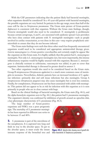 Case 44 319
With the CSF parameters indicating that the patient likely had bacterial meningitis,
what organisms should be considered? In a 45-year-old patient with bacterial meningitis,
the possible organisms are very limited. In patients in this age range, more than half of the
cases will be due to Streptococcus pneumoniae. The Gram stain picture of Gram-positive
diplococci is consistent with that organism. Without the Gram stain findings, though,
Neisseria meningitidis would also need to be considered. N. meningitidis is problematic
because certain serogroups, A and C, are associated with epidemic spread. Care providers
who have close contact with patients with N. meningitidis meningitis—such as people
involved in cardiac resuscitation, as was done in this case—may require prophylactic anti-
microbials to ensure that they do not become infected.
The Gram stain findings were such that three other much less frequently encountered
organisms would need to be considered and appropriate antimicrobial therapy given.
Listeria monocytogenes is a Gram-positive coccobacillus and certainly might be appear like
the organism on this Gram stain. It is highly unlikely that this patient had L. monocytogenes
meningitis. Not only is L. monocytogenes meningitis rare, but more importantly, this intense
inflammatory response would be highly unusual with this organism. Because L. monocyto-
genes is clinically resistant to ceftriaxone, vancomycin was added, in part to cover that
organism. Antimicrobial therapy is discussed in greater detail in answer 3.
Two other organisms would also need to be considered based on the Gram stain.
Group B streptococcus (Streptococcus agalactiae) is a much more common cause of menin-
gitis in neonates. Nevertheless, diabetic patients have an increased incidence of S. agalac-
tiae infection—primarily skin and soft tissue infections but also meningitis. Group A
streptococcus (Streptococcus pyogenes) may also cause meningitis but is even less common.
Finally, for completeness, Streptocococcus suis has been associated with adults with meningi-
tis. This patient did not appear to be at risk for infection with this organism as it is seen
primarily in people who are in close contact with hogs.
Based on the clinical findings of bacterial meningitis, the Gram stain (Fig. 44.1), and
the alpha-hemolytic organism seen in Fig. 44.2, this patient had S. pneumoniae meningitis.
The organism’s identity was confirmed by inhibition of growth around an optochin disk,
a key phenotypic characteristic of S. pneumoniae (Fig. 44.3).
The large number of Gram-positive
organisms and WBCs was a poor prognostic
sign. The mortality of S. pneumoniae meningi-
tis has been reported in different case series to
be between 15 and 40%.
2. S. pneumoniae is part of the microbiota of
the nasopharynx. It is aspirated into lung and
finds its way to the alveolar space. To get to
the alveolar space, it must evade the innate
immune response of the bronchial tree and
Figure 44.3 Optochin disks showing zone of growth inhi-
bition characteristic of Streptococcus pneumoniae.
Gilligan_Sec5_307-368.indd 319 7/24/14 11:46 AM
 