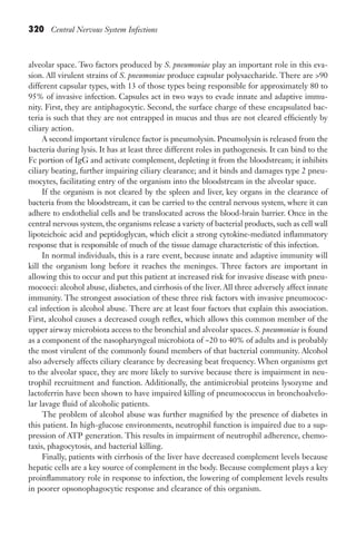 320 Central Nervous System Infections
alveolar space. Two factors produced by S. pneumoniae play an important role in this eva-
sion. All virulent strains of S. pneumoniae produce capsular polysaccharide. There are 90
different capsular types, with 13 of those types being responsible for approximately 80 to
95% of invasive infection. Capsules act in two ways to evade innate and adaptive immu-
nity. First, they are antiphagocytic. Second, the surface charge of these encapsulated bac-
teria is such that they are not entrapped in mucus and thus are not cleared efficiently by
ciliary action.
A second important virulence factor is pneumolysin. Pneumolysin is released from the
bacteria during lysis. It has at least three different roles in pathogenesis. It can bind to the
Fc portion of IgG and activate complement, depleting it from the bloodstream; it inhibits
ciliary beating, further impairing ciliary clearance; and it binds and damages type 2 pneu-
mocytes, facilitating entry of the organism into the bloodstream in the alveolar space.
If the organism is not cleared by the spleen and liver, key organs in the clearance of
bacteria from the bloodstream, it can be carried to the central nervous system, where it can
adhere to endothelial cells and be translocated across the blood-brain barrier. Once in the
central nervous system, the organisms release a variety of bacterial products, such as cell wall
lipoteichoic acid and peptidoglycan, which elicit a strong cytokine-mediated inflammatory
response that is responsible of much of the tissue damage characteristic of this infection.
In normal individuals, this is a rare event, because innate and adaptive immunity will
kill the organism long before it reaches the meninges. Three factors are important in
allowing this to occur and put this patient at increased risk for invasive disease with pneu-
mococci: alcohol abuse, diabetes, and cirrhosis of the liver. All three adversely affect innate
immunity. The strongest association of these three risk factors with invasive pneumococ-
cal infection is alcohol abuse. There are at least four factors that explain this association.
First, alcohol causes a decreased cough reflex, which allows this common member of the
upper airway microbiota access to the bronchial and alveolar spaces. S. pneumoniae is found
as a component of the nasopharyngeal microbiota of ~20 to 40% of adults and is probably
the most virulent of the commonly found members of that bacterial community. Alcohol
also adversely affects ciliary clearance by decreasing beat frequency. When organisms get
to the alveolar space, they are more likely to survive because there is impairment in neu-
trophil recruitment and function. Additionally, the antimicrobial proteins lysozyme and
lactoferrin have been shown to have impaired killing of pneumococcus in bronchoalvelo-
lar lavage fluid of alcoholic patients.
The problem of alcohol abuse was further magnified by the presence of diabetes in
this patient. In high-glucose environments, neutrophil function is impaired due to a sup-
pression of ATP generation. This results in impairment of neutrophil adherence, chemo-
taxis, phagocytosis, and bacterial killing.
Finally, patients with cirrhosis of the liver have decreased complement levels because
hepatic cells are a key source of complement in the body. Because complement plays a key
proinflammatory role in response to infection, the lowering of complement levels results
in poorer opsonophagocytic response and clearance of this organism.
Gilligan_Sec5_307-368.indd 320 7/24/14 11:46 AM
 