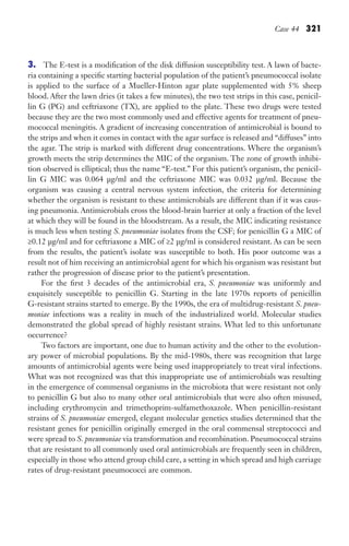 Case 44 321
3. The E-test is a modification of the disk diffusion susceptibility test. A lawn of bacte-
ria containing a specific starting bacterial population of the patient’s pneumococcal isolate
is applied to the surface of a Mueller-Hinton agar plate supplemented with 5% sheep
blood. After the lawn dries (it takes a few minutes), the two test strips in this case, penicil-
lin G (PG) and ceftriaxone (TX), are applied to the plate. These two drugs were tested
because they are the two most commonly used and effective agents for treatment of pneu-
mococcal meningitis. A gradient of increasing concentration of antimicrobial is bound to
the strips and when it comes in contact with the agar surface is released and “diffuses” into
the agar. The strip is marked with different drug concentrations. Where the organism’s
growth meets the strip determines the MIC of the organism. The zone of growth inhibi-
tion observed is elliptical; thus the name “E-test.” For this patient’s organism, the penicil-
lin G MIC was 0.064 μg/ml and the ceftriaxone MIC was 0.032 μg/ml. Because the
organism was causing a central nervous system infection, the criteria for determining
whether the organism is resistant to these antimicrobials are different than if it was caus-
ing pneumonia. Antimicrobials cross the blood-brain barrier at only a fraction of the level
at which they will be found in the bloodstream. As a result, the MIC indicating resistance
is much less when testing S. pneumoniae isolates from the CSF; for penicillin G a MIC of
≥0.12 μg/ml and for ceftriaxone a MIC of ≥2 μg/ml is considered resistant. As can be seen
from the results, the patient’s isolate was susceptible to both. His poor outcome was a
result not of him receiving an antimicrobial agent for which his organism was resistant but
rather the progression of disease prior to the patient’s presentation.
For the first 3 decades of the antimicrobial era, S. pneumoniae was uniformly and
exquisitely susceptible to penicillin G. Starting in the late 1970s reports of penicillin
G-resistant strains started to emerge. By the 1990s, the era of multidrug-resistant S. pneu-
moniae infections was a reality in much of the industrialized world. Molecular studies
demonstrated the global spread of highly resistant strains. What led to this unfortunate
occurrence?
Two factors are important, one due to human activity and the other to the evolution-
ary power of microbial populations. By the mid-1980s, there was recognition that large
amounts of antimicrobial agents were being used inappropriately to treat viral infections.
What was not recognized was that this inappropriate use of antimicrobials was resulting
in the emergence of commensal organisms in the microbiota that were resistant not only
to penicillin G but also to many other oral antimicrobials that were also often misused,
including erythromycin and trimethoprim-sulfamethoxazole. When penicillin-resistant
strains of S. pneumoniae emerged, elegant molecular genetics studies determined that the
resistant genes for penicillin originally emerged in the oral commensal streptococci and
were spread to S. pneumoniae via transformation and recombination. Pneumococcal strains
that are resistant to all commonly used oral antimicrobials are frequently seen in children,
especially in those who attend group child care, a setting in which spread and high carriage
rates of drug-resistant pneumococci are common.
Gilligan_Sec5_307-368.indd 321 7/24/14 11:46 AM
 