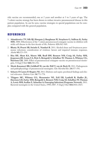 Case 44 323
ride vaccine are recommended, one at 2 years and another at 3 to 5 years of age. The
7-valent vaccine strategy has been shown to reduce invasive pneumococcal disease in this
patient population. As can be seen, vaccine strategies in special populations can be com-
plex compared with the general population.
REFERENCES
1. Adamkiewicz TV, Silk BJ, Howgate J, Baughman W, Strayhorn G, Sullivan K, Farley
MM. 2008. Effectiveness of the 7-valent pneumococcal conjugate vaccine in children with
sickle cell disease in the first decade of life. Pediatrics 121:562–569.
2. Bhatty M, Pruett SB, Swiatlo E, Nanduri B. 2011. Alcohol abuse and Streptococcus pneu-
moniae infections: consideration of virulence factors and impaired immune responses.
Alcohol 45:523–539.
3. Hsu HE, Shutt KA, Moore MR, Beall BW, Bennett NM, Craig AS, Farley MM,
Jorgensen JH, Lexau CA, Petit S, Reingold A, Schaffner W, Thomas A, Whitney CG,
Harrison LH. 2009. Effect of pneumococcal conjugate vaccine on pneumococcal menin-
gitis. N Engl J Med 360:244–256.
4. Mook-Kanamori BB, Geldhoff M, van der Poll T, van de Beek D. 2011. Pathogenesis
and pathophysiology of pneumococcal meningitis. Clin Microbiol Rev 24:557–591.
5. Schuetz P, Castro P, Shapiro NI. 2011. Diabetes and sepsis: preclinical findings and clin-
ical relevance. Diabetes Care 34:771–778.
6. Thigpen MC, Whitney CG, Messonnier NE, Zell ER, Lynfield R, Hadler JL,
Harrison LH, Farley MM, Reingold A, Bennett NM, Craig AS, Schaffner W, Thomas
A, Lewis MM, Scallan E, Schuchat A; Emerging Infections Programs Network. 2011.
Bacterial meningitis in the United States, 1998–2007. N Engl J Med 364:2016–2025.
Gilligan_Sec5_307-368.indd 323 7/24/14 11:46 AM
 
