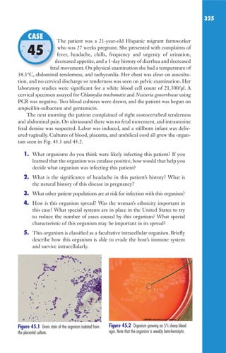 325
The patient was a 21-year-old Hispanic migrant farmworker
who was 27 weeks pregnant. She presented with complaints of
fever, headache, chills, frequency and urgency of urination,
decreased appetite, and a 1-day history of diarrhea and decreased
fetal movement. On physical examination she had a temperature of
38.3°C, abdominal tenderness, and tachycardia. Her chest was clear on ausculta-
tion, and no cervical discharge or tenderness was seen on pelvic examination. Her
laboratory studies were significant for a white blood cell count of 21,300/μl. A
cervical specimen assayed for Chlamydia trachomatis and Neisseria gonorrhoeae using
PCR was negative. Two blood cultures were drawn, and the patient was begun on
ampicillin-sulbactam and gentamicin.
The next morning the patient complained of right costovertebral tenderness
and abdominal pain. On ultrasound there was no fetal movement, and intrauterine
fetal demise was suspected. Labor was induced, and a stillborn infant was deliv-
ered vaginally. Cultures of blood, placenta, and umbilical cord all grew the organ-
ism seen in Fig. 45.1 and 45.2.
1. What organisms do you think were likely infecting this patient? If you
learned that the organism was catalase positive, how would that help you
decide what organism was infecting this patient?
2. What is the significance of headache in this patient’s history? What is
the natural history of this disease in pregnancy?
3. What other patient populations are at risk for infection with this organism?
4. How is this organism spread? Was the woman’s ethnicity important in
this case? What special systems are in place in the United States to try
to reduce the number of cases caused by this organism? What special
characteristic of this organism may be important in its spread?
5. This organism is classified as a facultative intracellular organism. Briefly
describe how this organism is able to evade the host’s immune system
and survive intracellularly.
The patient was a 21-year-old Hispanic migrant farmworker
fever, headache, chills, frequency and urgency of urination,
decreased appetite, and a 1-day history of diarrhea and decreased
fetal movement. On physical examination she had a temperature of
CASE
45
Figure 45.1 Gram stain of the organism isolated from
the placental culture.
Figure 45.2 Organism growing on 5% sheep blood
agar. Note that the organism is weakly beta-hemolytic.
Gilligan_Sec5_307-368.indd 325 7/24/14 11:46 AM
 